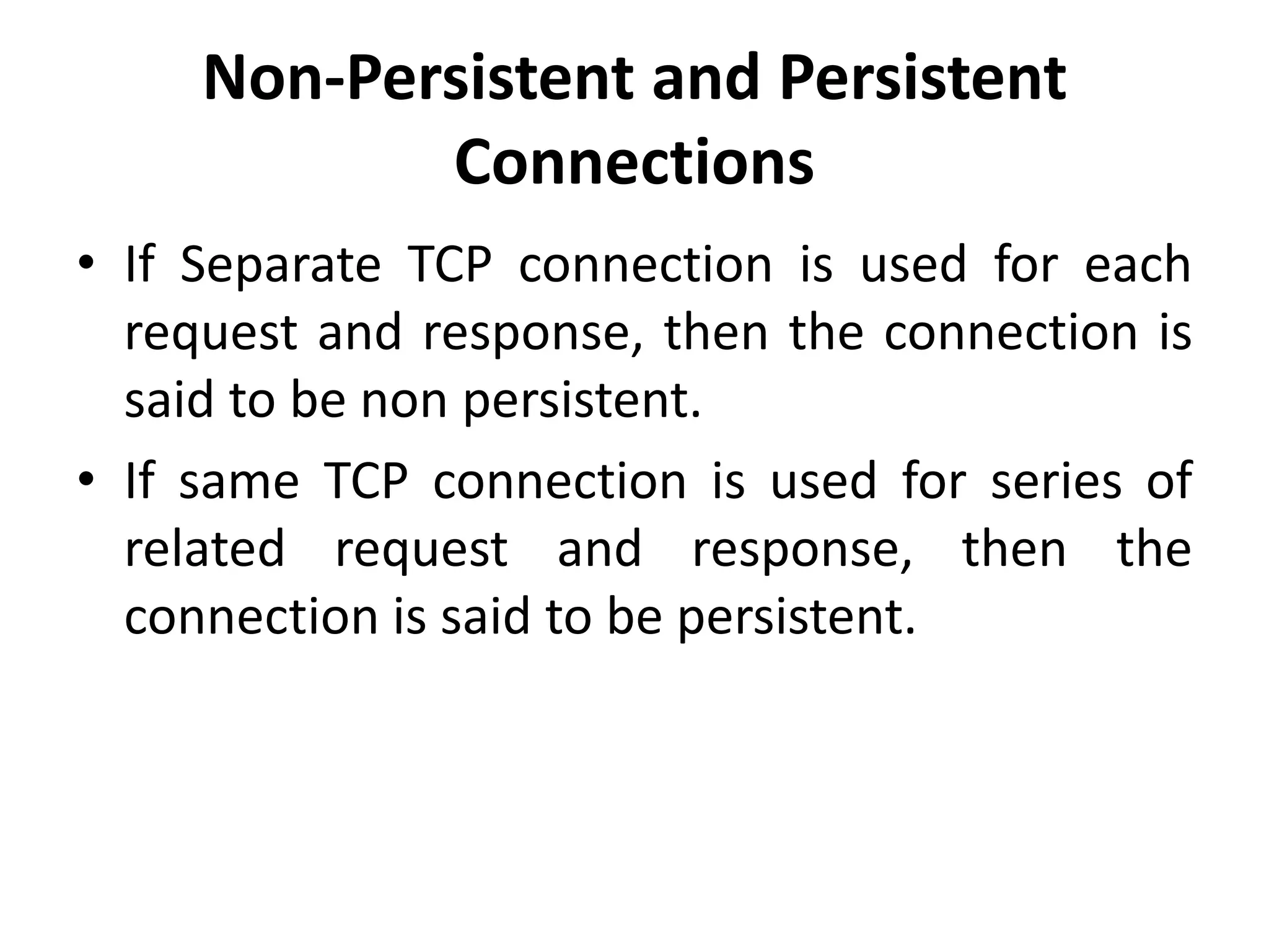 Non-Persistent and Persistent
Connections
• If Separate TCP connection is used for each
request and response, then the connection is
said to be non persistent.
• If same TCP connection is used for series of
related request and response, then the
connection is said to be persistent.
 