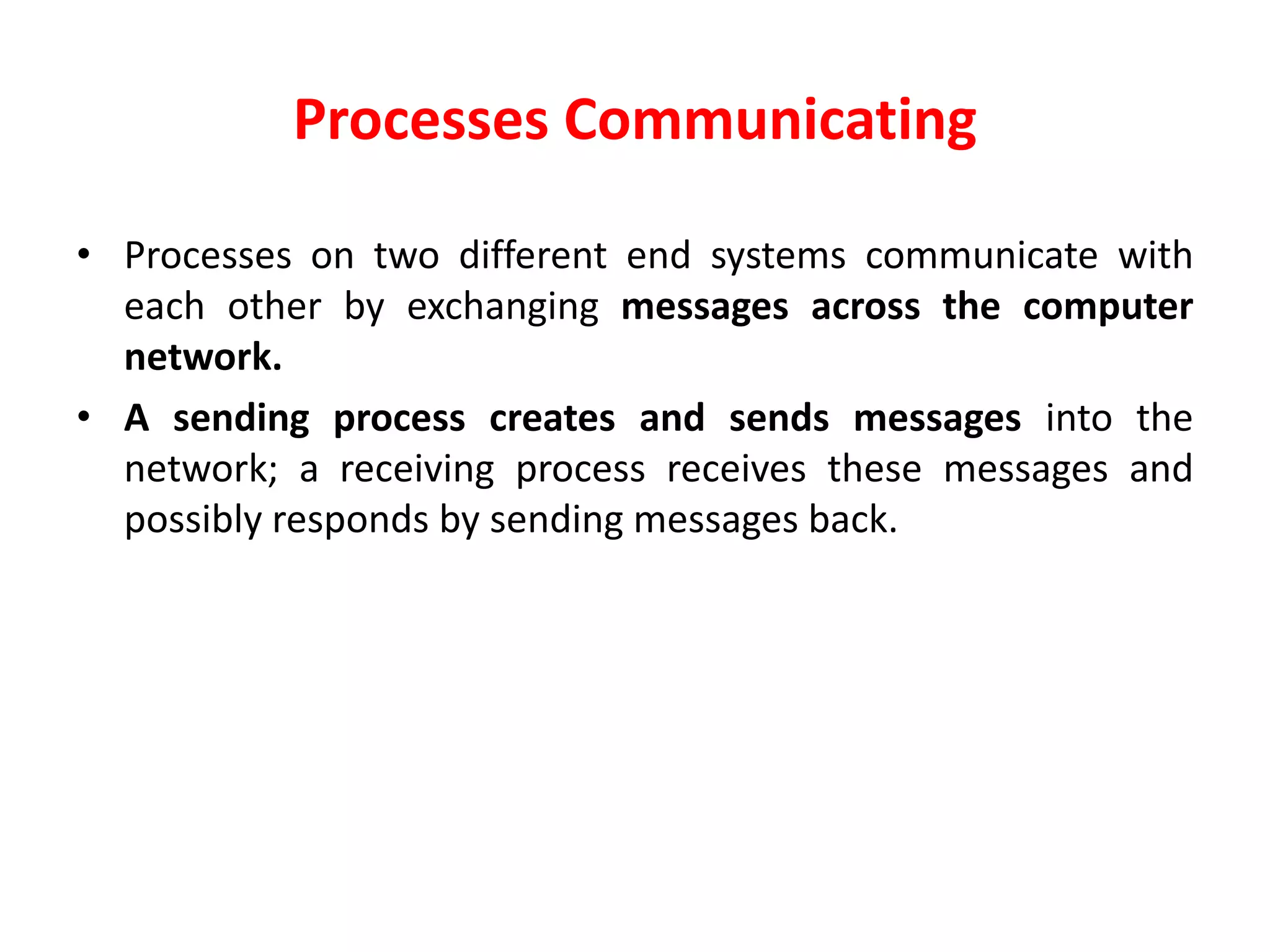 Processes Communicating
• Processes on two different end systems communicate with
each other by exchanging messages across the computer
network.
• A sending process creates and sends messages into the
network; a receiving process receives these messages and
possibly responds by sending messages back.
 