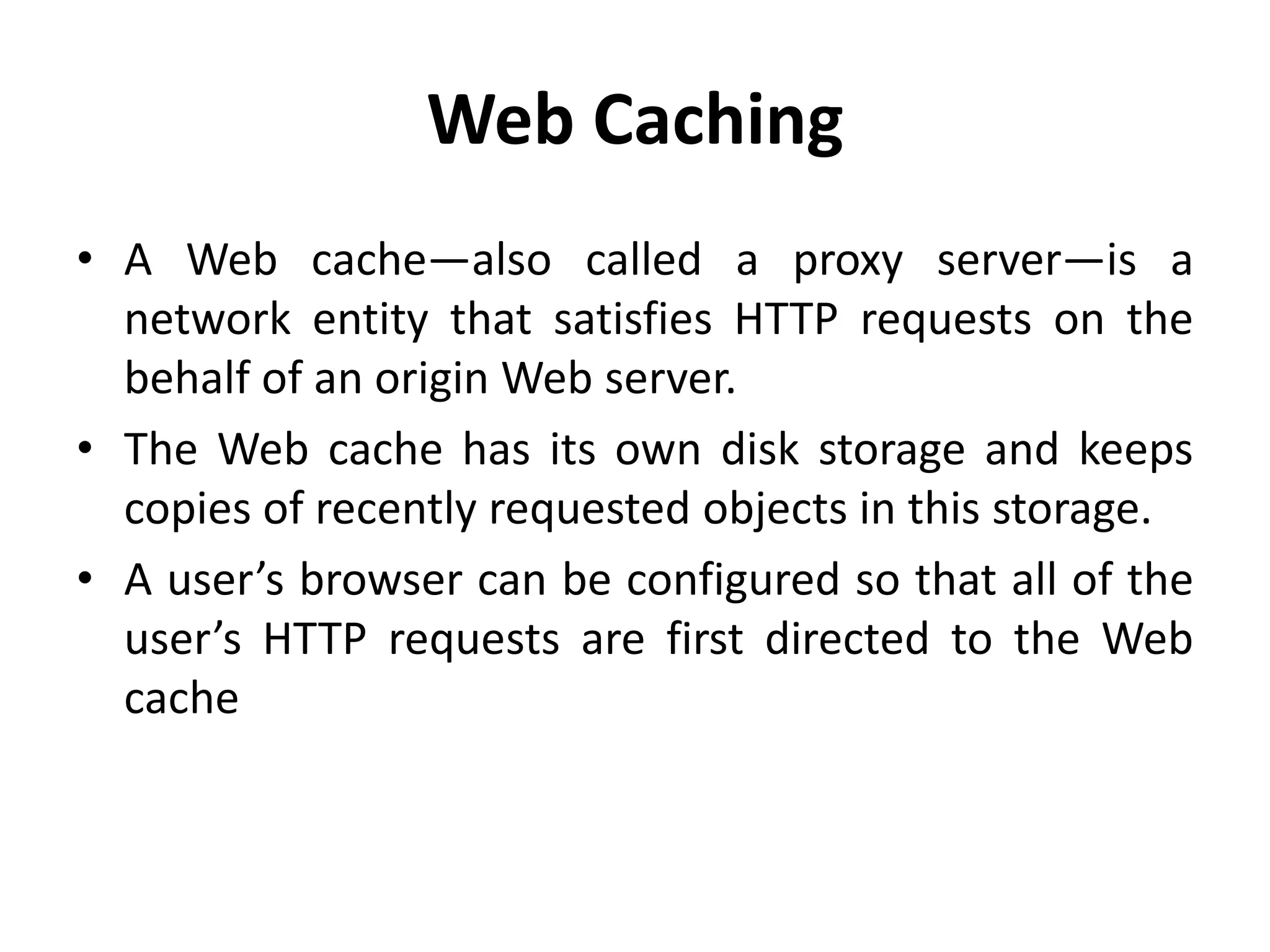 Web Caching
• A Web cache—also called a proxy server—is a
network entity that satisfies HTTP requests on the
behalf of an origin Web server.
• The Web cache has its own disk storage and keeps
copies of recently requested objects in this storage.
• A user’s browser can be configured so that all of the
user’s HTTP requests are first directed to the Web
cache
 