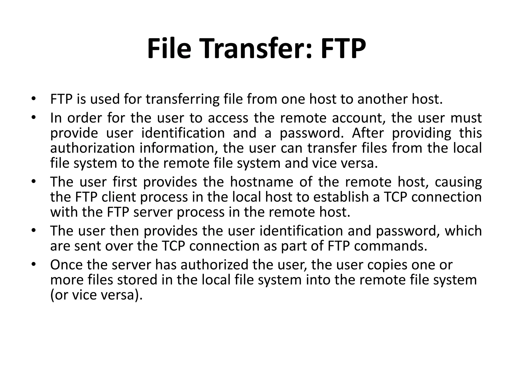 File Transfer: FTP
• FTP is used for transferring file from one host to another host.
• In order for the user to access the remote account, the user must
provide user identification and a password. After providing this
authorization information, the user can transfer files from the local
file system to the remote file system and vice versa.
• The user first provides the hostname of the remote host, causing
the FTP client process in the local host to establish a TCP connection
with the FTP server process in the remote host.
• The user then provides the user identification and password, which
are sent over the TCP connection as part of FTP commands.
• Once the server has authorized the user, the user copies one or
more files stored in the local file system into the remote file system
(or vice versa).
 