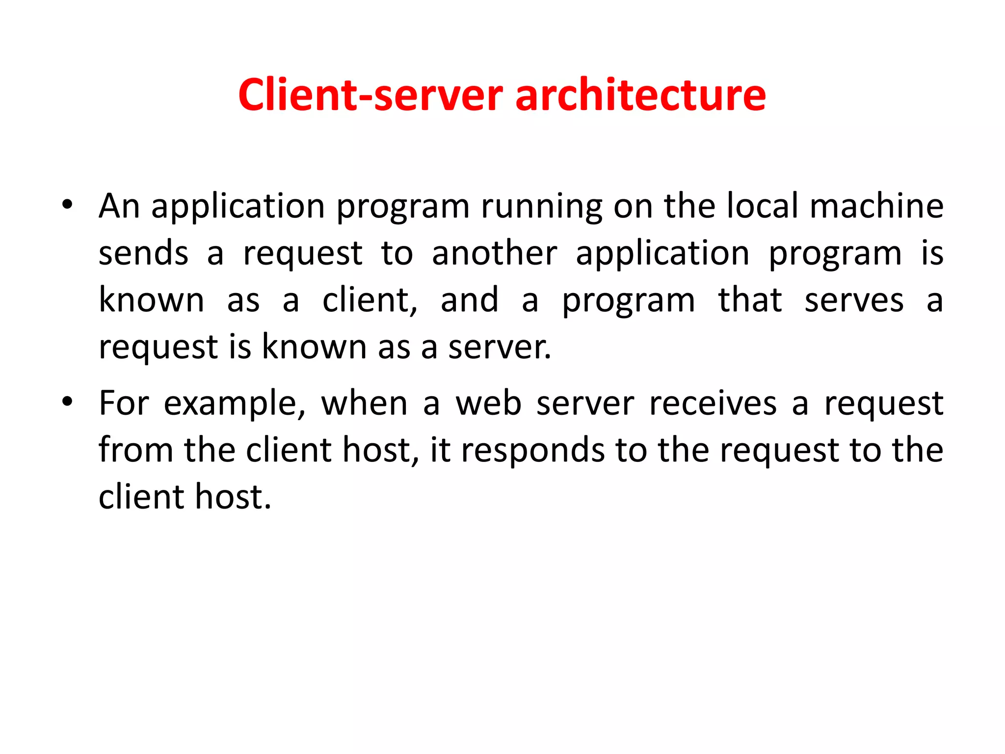 Client-server architecture
• An application program running on the local machine
sends a request to another application program is
known as a client, and a program that serves a
request is known as a server.
• For example, when a web server receives a request
from the client host, it responds to the request to the
client host.
 