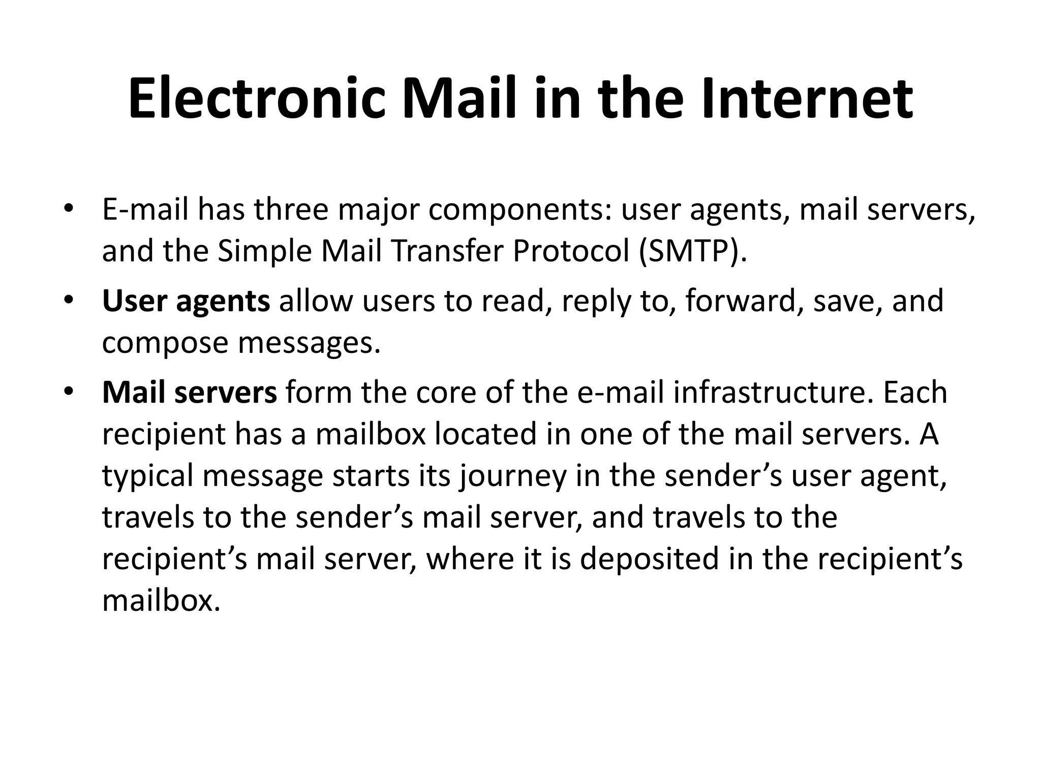 Electronic Mail in the Internet
• E-mail has three major components: user agents, mail servers,
and the Simple Mail Transfer Protocol (SMTP).
• User agents allow users to read, reply to, forward, save, and
compose messages.
• Mail servers form the core of the e-mail infrastructure. Each
recipient has a mailbox located in one of the mail servers. A
typical message starts its journey in the sender’s user agent,
travels to the sender’s mail server, and travels to the
recipient’s mail server, where it is deposited in the recipient’s
mailbox.
 