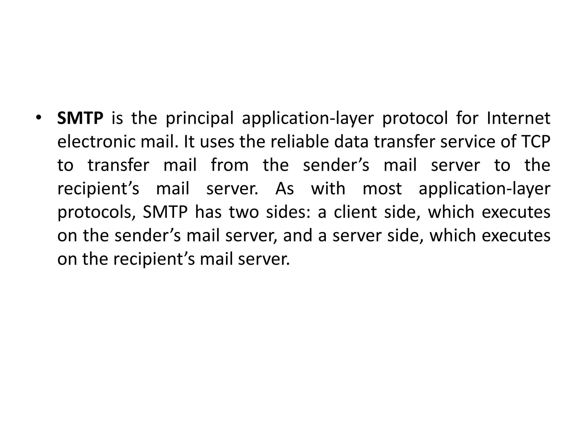 • SMTP is the principal application-layer protocol for Internet
electronic mail. It uses the reliable data transfer service of TCP
to transfer mail from the sender’s mail server to the
recipient’s mail server. As with most application-layer
protocols, SMTP has two sides: a client side, which executes
on the sender’s mail server, and a server side, which executes
on the recipient’s mail server.
 