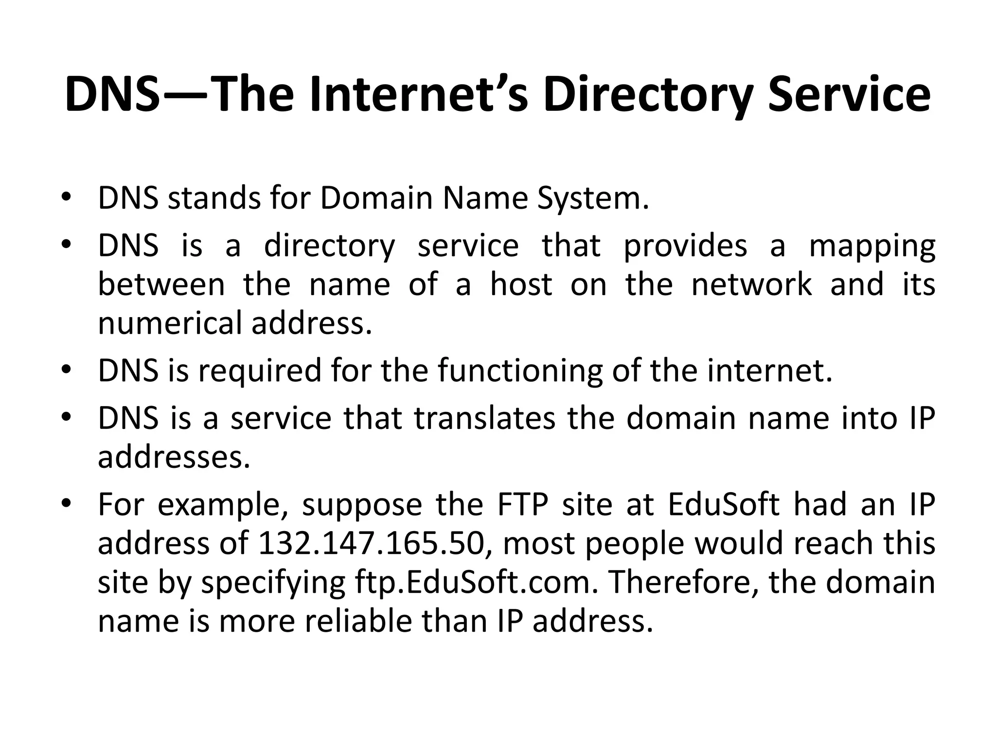 DNS—The Internet’s Directory Service
• DNS stands for Domain Name System.
• DNS is a directory service that provides a mapping
between the name of a host on the network and its
numerical address.
• DNS is required for the functioning of the internet.
• DNS is a service that translates the domain name into IP
addresses.
• For example, suppose the FTP site at EduSoft had an IP
address of 132.147.165.50, most people would reach this
site by specifying ftp.EduSoft.com. Therefore, the domain
name is more reliable than IP address.
 