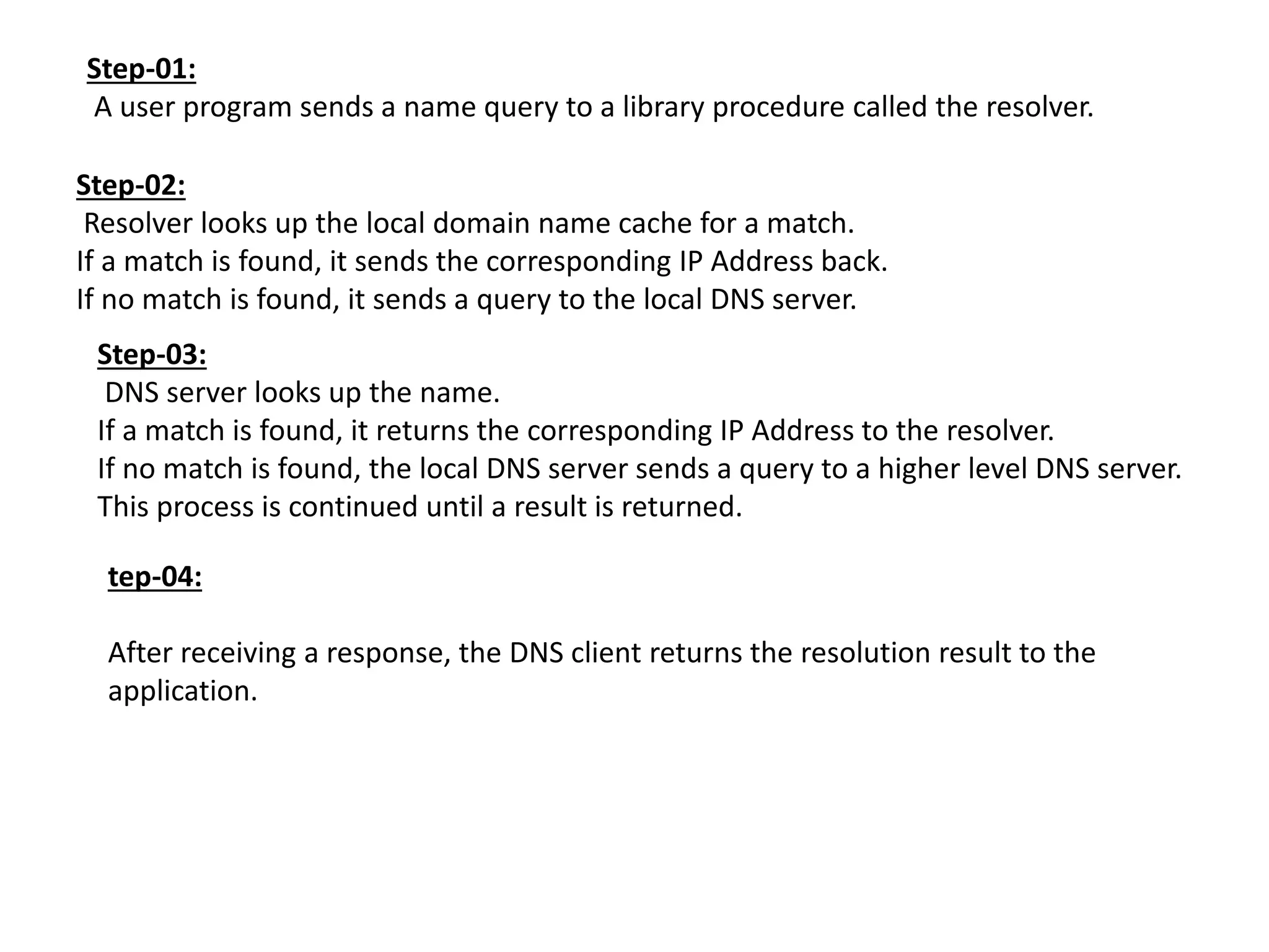 Step-01:
A user program sends a name query to a library procedure called the resolver.
Step-02:
Resolver looks up the local domain name cache for a match.
If a match is found, it sends the corresponding IP Address back.
If no match is found, it sends a query to the local DNS server.
Step-03:
DNS server looks up the name.
If a match is found, it returns the corresponding IP Address to the resolver.
If no match is found, the local DNS server sends a query to a higher level DNS server.
This process is continued until a result is returned.
tep-04:
After receiving a response, the DNS client returns the resolution result to the
application.
 