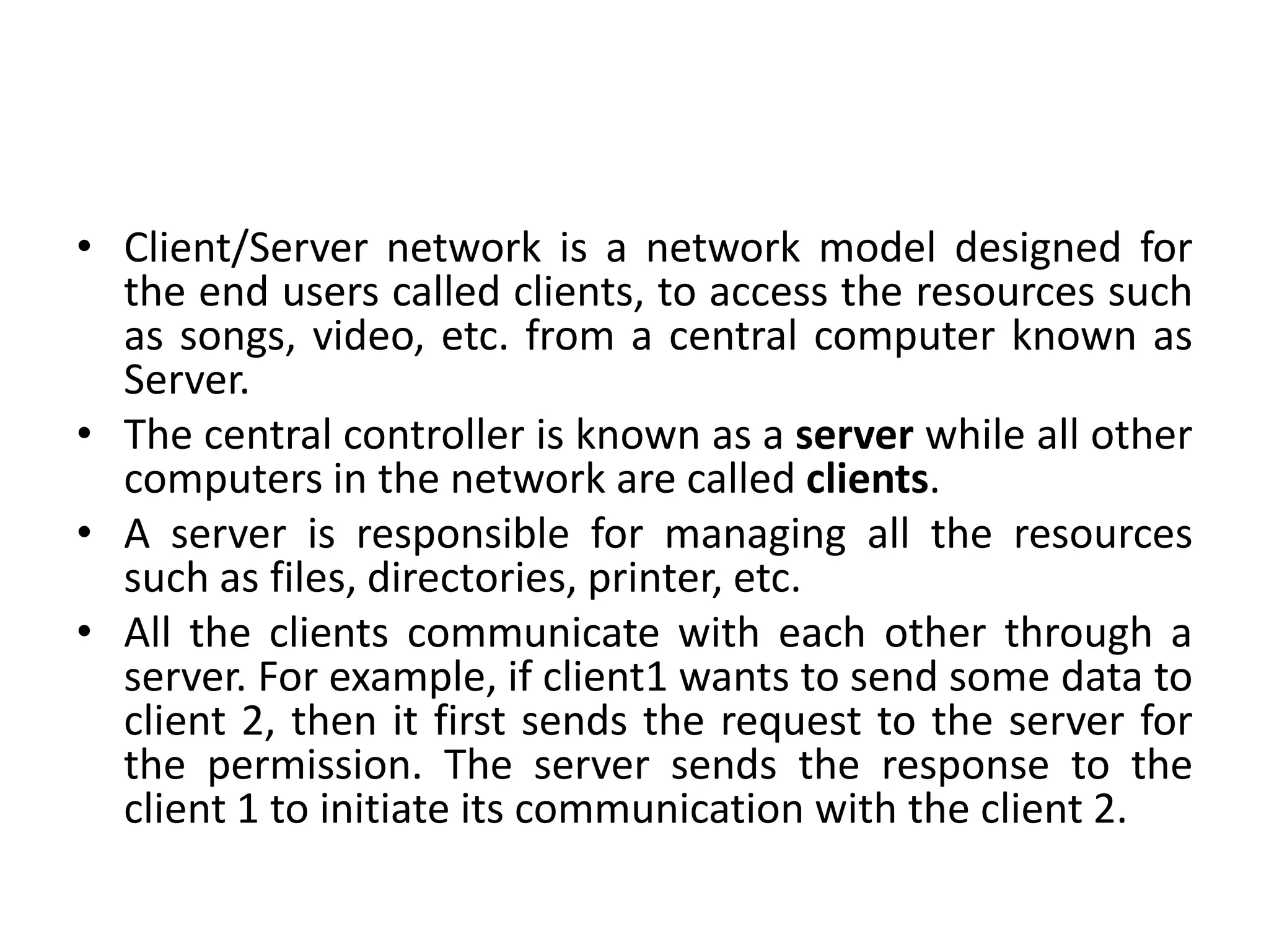 • Client/Server network is a network model designed for
the end users called clients, to access the resources such
as songs, video, etc. from a central computer known as
Server.
• The central controller is known as a server while all other
computers in the network are called clients.
• A server is responsible for managing all the resources
such as files, directories, printer, etc.
• All the clients communicate with each other through a
server. For example, if client1 wants to send some data to
client 2, then it first sends the request to the server for
the permission. The server sends the response to the
client 1 to initiate its communication with the client 2.
 