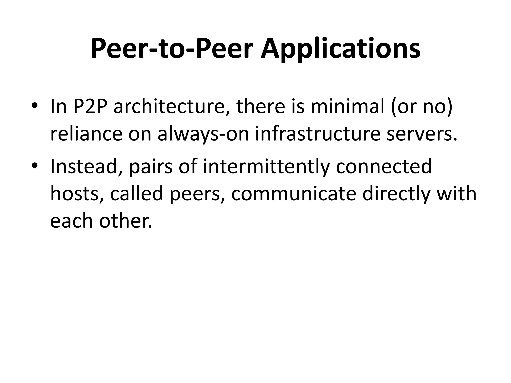 Peer-to-Peer Applications
• In P2P architecture, there is minimal (or no)
reliance on always-on infrastructure servers.
• Instead, pairs of intermittently connected
hosts, called peers, communicate directly with
each other.
 