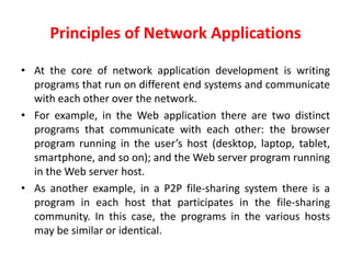 Principles of Network Applications
• At the core of network application development is writing
programs that run on different end systems and communicate
with each other over the network.
• For example, in the Web application there are two distinct
programs that communicate with each other: the browser
program running in the user’s host (desktop, laptop, tablet,
smartphone, and so on); and the Web server program running
in the Web server host.
• As another example, in a P2P file-sharing system there is a
program in each host that participates in the file-sharing
community. In this case, the programs in the various hosts
may be similar or identical.
 