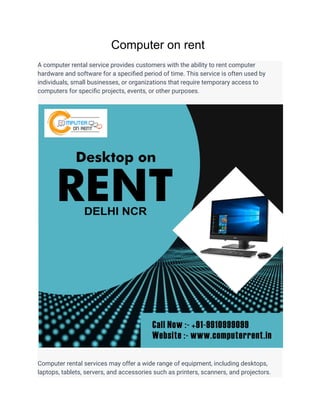 Computer on rent
A computer rental service provides customers with the ability to rent computer
hardware and software for a specified period of time. This service is often used by
individuals, small businesses, or organizations that require temporary access to
computers for specific projects, events, or other purposes.
Computer rental services may offer a wide range of equipment, including desktops,
laptops, tablets, servers, and accessories such as printers, scanners, and projectors.
 