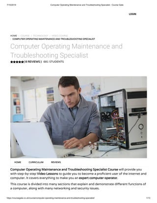 7/10/2019 Computer Operating Maintenance and Troubleshooting Specialist - Course Gate
https://coursegate.co.uk/course/computer-operating-maintenance-and-troubleshooting-specialist/ 1/13
( 8 REVIEWS )
HOME / COURSE / TECHNOLOGY / VIDEO COURSE
/ COMPUTER OPERATING MAINTENANCE AND TROUBLESHOOTING SPECIALIST
Computer Operating Maintenance and
Troubleshooting Specialist
681 STUDENTS
Computer Operating Maintenance and Troubleshooting Specialist Course will provide you
with step-by-step Video Lessons to guide you to become a pro cient user of the internet and
computer. It covers everything to make you an expert computer operator.
This course is divided into many sections that explain and demonstrate di erent functions of
a computer, along with many networking and security issues.
HOME CURRICULUM REVIEWS
LOGIN
 