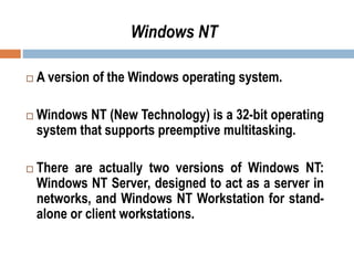  A version of the Windows operating system.
 Windows NT (New Technology) is a 32-bit operating
system that supports preemptive multitasking.
 There are actually two versions of Windows NT:
Windows NT Server, designed to act as a server in
networks, and Windows NT Workstation for stand-
alone or client workstations.
Windows NT
 