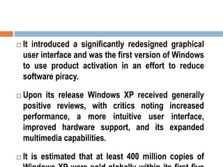  It introduced a significantly redesigned graphical
user interface and was the first version of Windows
to use product activation in an effort to reduce
software piracy.
 Upon its release Windows XP received generally
positive reviews, with critics noting increased
performance, a more intuitive user interface,
improved hardware support, and its expanded
multimedia capabilities.
 It is estimated that at least 400 million copies of
 