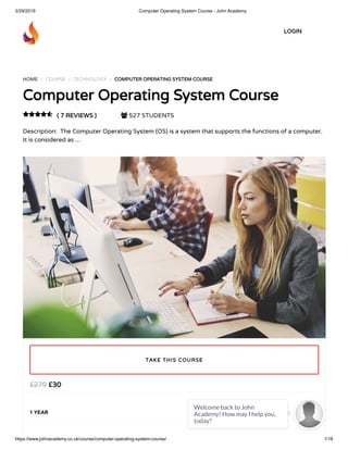 3/29/2019 Computer Operating System Course - John Academy
https://www.johnacademy.co.uk/course/computer-operating-system-course/ 1/18
HOME / COURSE / TECHNOLOGY / COMPUTER OPERATING SYSTEM COURSE
Computer Operating System Course
( 7 REVIEWS )  527 STUDENTS
Description:  The Computer Operating System (OS) is a system that supports the functions of a computer.
It is considered as …

£30£279
1 YEAR
TAKE THIS COURSE
LOGIN
Welcome back to John
Academy! How may I help you,
today?

 
