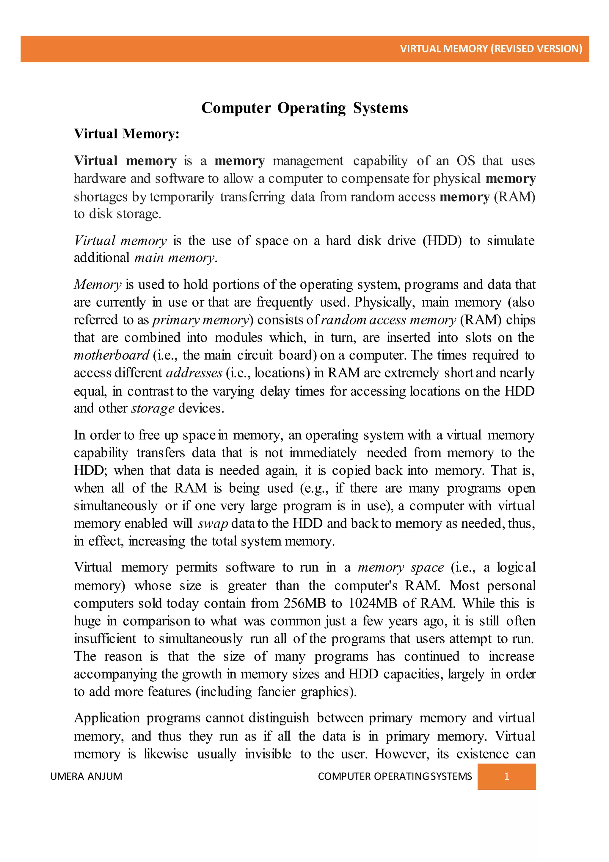 VIRTUAL MEMORY (REVISED VERSION)
UMERA ANJUM COMPUTER OPERATINGSYSTEMS 1
Computer Operating Systems
Virtual Memory:
Virtual memory is a memory management capability of an OS that uses
hardware and software to allow a computer to compensate for physical memory
shortages by temporarily transferring data from random access memory (RAM)
to disk storage.
Virtual memory is the use of space on a hard disk drive (HDD) to simulate
additional main memory.
Memory is used to hold portions of the operating system, programs and data that
are currently in use or that are frequently used. Physically, main memory (also
referred to as primary memory) consists of random access memory (RAM) chips
that are combined into modules which, in turn, are inserted into slots on the
motherboard (i.e., the main circuit board) on a computer. The times required to
access different addresses (i.e., locations) in RAM are extremely shortand nearly
equal, in contrast to the varying delay times for accessing locations on the HDD
and other storage devices.
In order to free up spacein memory, an operating system with a virtual memory
capability transfers data that is not immediately needed from memory to the
HDD; when that data is needed again, it is copied back into memory. That is,
when all of the RAM is being used (e.g., if there are many programs open
simultaneously or if one very large program is in use), a computer with virtual
memory enabled will swap datato the HDD and backto memory as needed, thus,
in effect, increasing the total system memory.
Virtual memory permits software to run in a memory space (i.e., a logical
memory) whose size is greater than the computer's RAM. Most personal
computers sold today contain from 256MB to 1024MB of RAM. While this is
huge in comparison to what was common just a few years ago, it is still often
insufficient to simultaneously run all of the programs that users attempt to run.
The reason is that the size of many programs has continued to increase
accompanying the growth in memory sizes and HDD capacities, largely in order
to add more features (including fancier graphics).
Application programs cannot distinguish between primary memory and virtual
memory, and thus they run as if all the data is in primary memory. Virtual
memory is likewise usually invisible to the user. However, its existence can
 