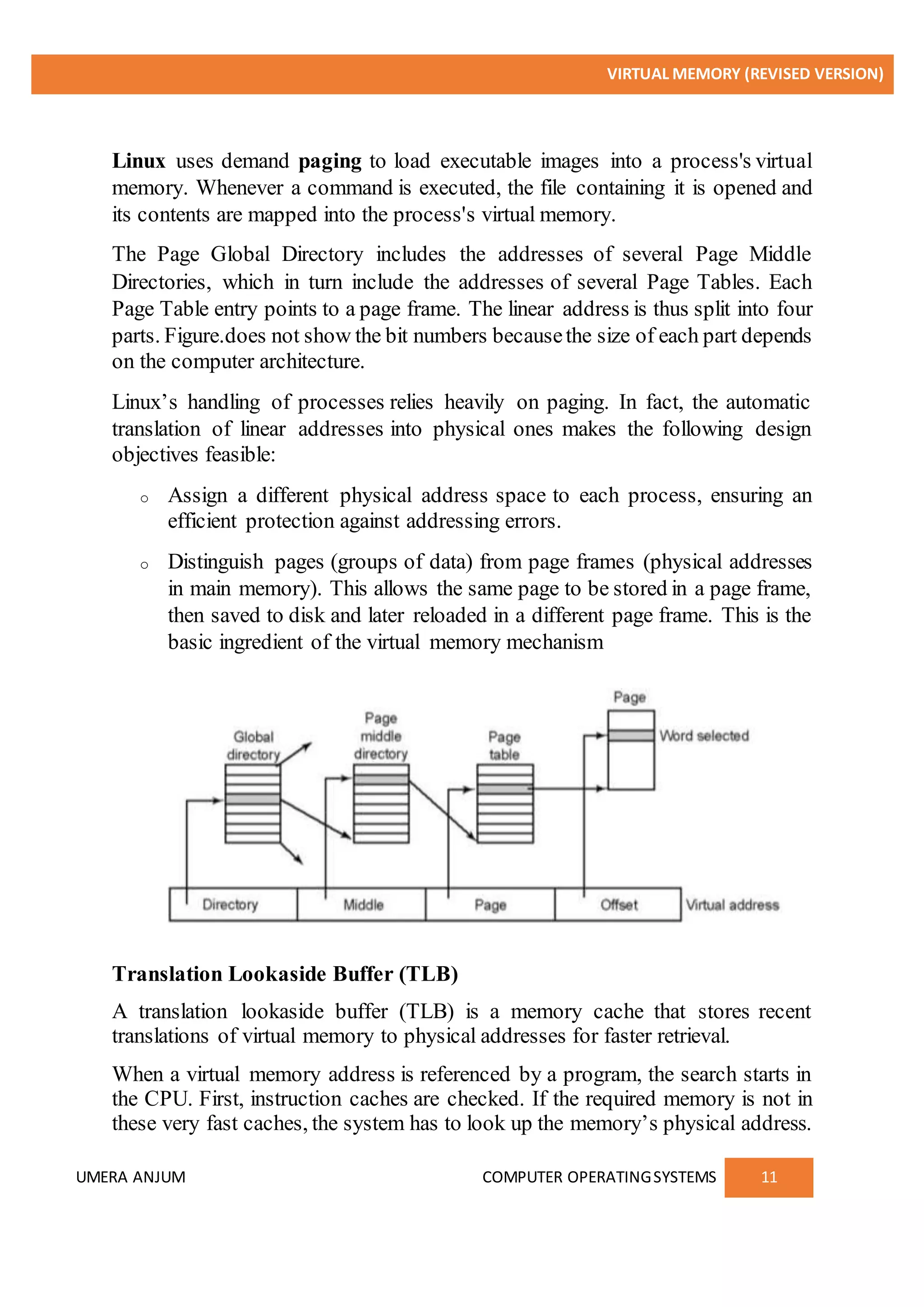 VIRTUAL MEMORY (REVISED VERSION)
UMERA ANJUM COMPUTER OPERATINGSYSTEMS 11
Linux uses demand paging to load executable images into a process's virtual
memory. Whenever a command is executed, the file containing it is opened and
its contents are mapped into the process's virtual memory.
The Page Global Directory includes the addresses of several Page Middle
Directories, which in turn include the addresses of several Page Tables. Each
Page Table entry points to a page frame. The linear address is thus split into four
parts. Figure.does not show the bit numbers becausethe size of each part depends
on the computer architecture.
Linux’s handling of processes relies heavily on paging. In fact, the automatic
translation of linear addresses into physical ones makes the following design
objectives feasible:
o Assign a different physical address space to each process, ensuring an
efficient protection against addressing errors.
o Distinguish pages (groups of data) from page frames (physical addresses
in main memory). This allows the same page to be stored in a page frame,
then saved to disk and later reloaded in a different page frame. This is the
basic ingredient of the virtual memory mechanism
Translation Lookaside Buffer (TLB)
A translation lookaside buffer (TLB) is a memory cache that stores recent
translations of virtual memory to physical addresses for faster retrieval.
When a virtual memory address is referenced by a program, the search starts in
the CPU. First, instruction caches are checked. If the required memory is not in
these very fast caches, the system has to look up the memory’s physical address.
 