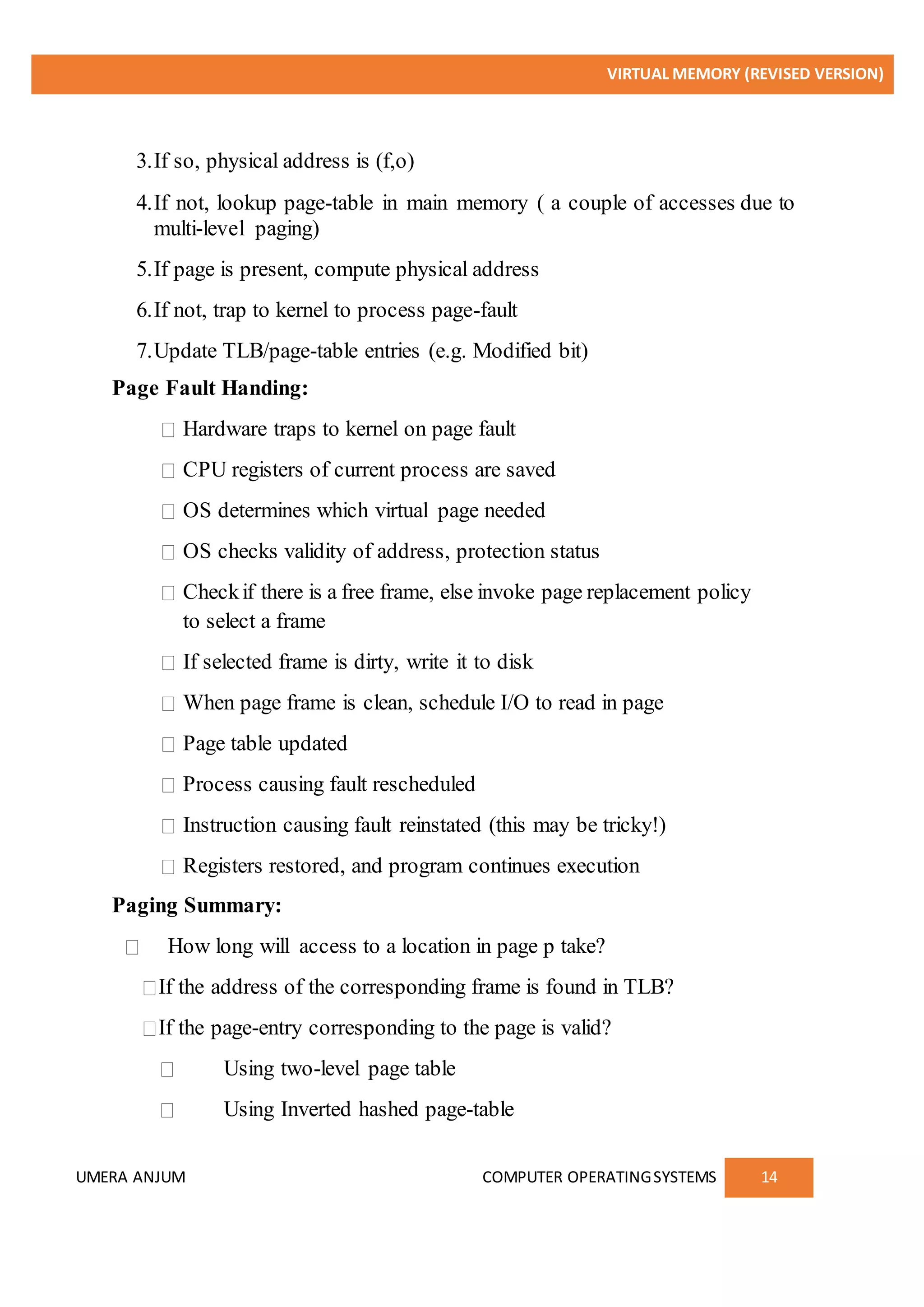 VIRTUAL MEMORY (REVISED VERSION)
UMERA ANJUM COMPUTER OPERATINGSYSTEMS 14
3.If so, physical address is (f,o)
4.If not, lookup page-table in main memory ( a couple of accesses due to
multi-level paging)
5.If page is present, compute physical address
6.If not, trap to kernel to process page-fault
7.Update TLB/page-table entries (e.g. Modified bit)
Page Fault Handing:
Hardware traps to kernel on page fault
CPU registers of current process are saved
OS determines which virtual page needed
OS checks validity of address, protection status
Checkif there is a free frame, else invoke page replacement policy
to select a frame
If selected frame is dirty, write it to disk
When page frame is clean, schedule I/O to read in page
Page table updated
Process causing fault rescheduled
Instruction causing fault reinstated (this may be tricky!)
Registers restored, and program continues execution
Paging Summary:
How long will access to a location in page p take?
If the address of the corresponding frame is found in TLB?
If the page-entry corresponding to the page is valid?
Using two-level page table
Using Inverted hashed page-table
 