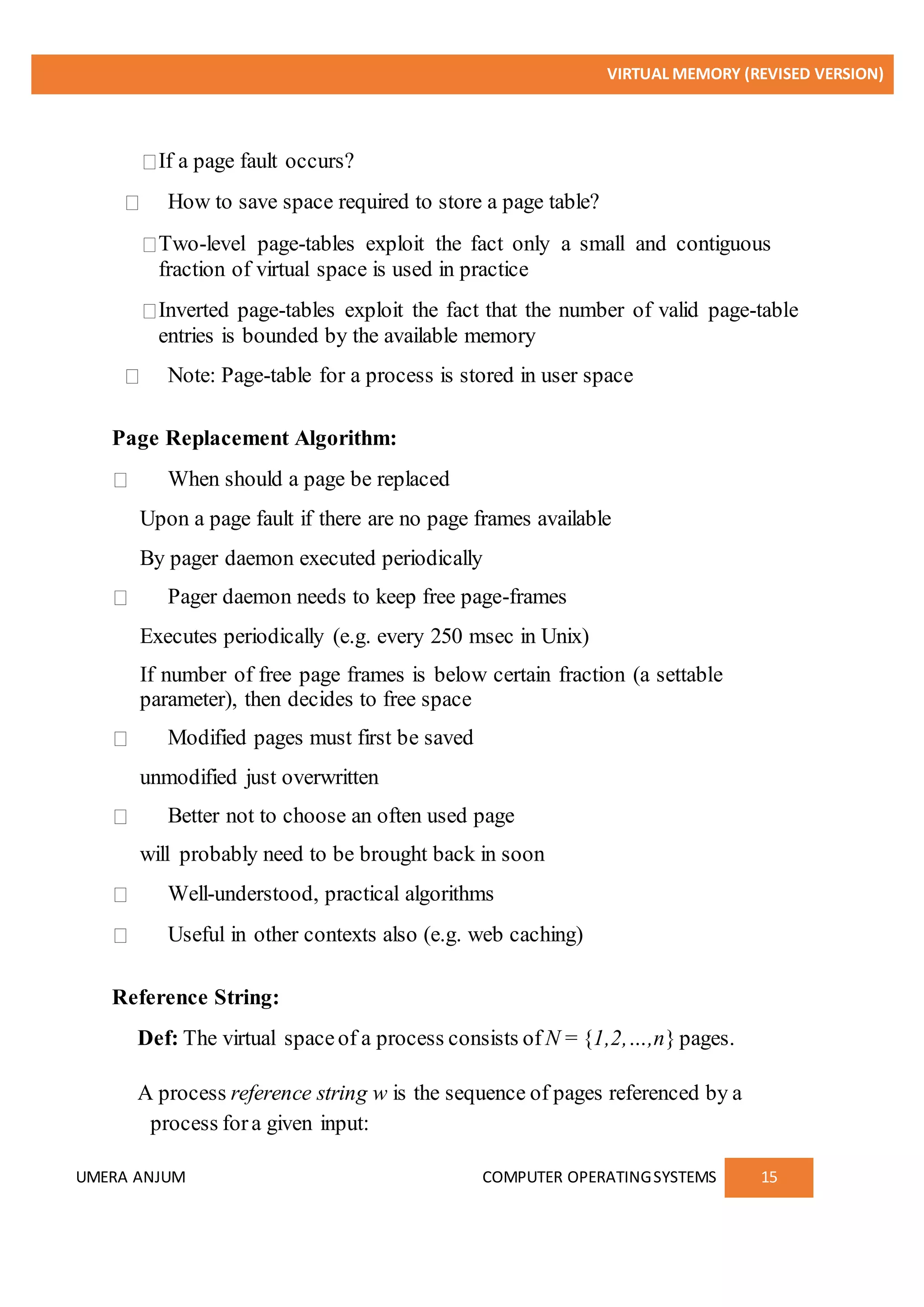 VIRTUAL MEMORY (REVISED VERSION)
UMERA ANJUM COMPUTER OPERATINGSYSTEMS 15
If a page fault occurs?
How to save space required to store a page table?
Two-level page-tables exploit the fact only a small and contiguous
fraction of virtual space is used in practice
Inverted page-tables exploit the fact that the number of valid page-table
entries is bounded by the available memory
Note: Page-table for a process is stored in user space
Page Replacement Algorithm:
When should a page be replaced
Upon a page fault if there are no page frames available
By pager daemon executed periodically
Pager daemon needs to keep free page-frames
Executes periodically (e.g. every 250 msec in Unix)
If number of free page frames is below certain fraction (a settable
parameter), then decides to free space
Modified pages must first be saved
unmodified just overwritten
Better not to choose an often used page
will probably need to be brought back in soon
Well-understood, practical algorithms
Useful in other contexts also (e.g. web caching)
Reference String:
Def: The virtual spaceof a process consists of N = {1,2,…,n} pages.
A process reference string w is the sequence of pages referenced by a
process fora given input:
 