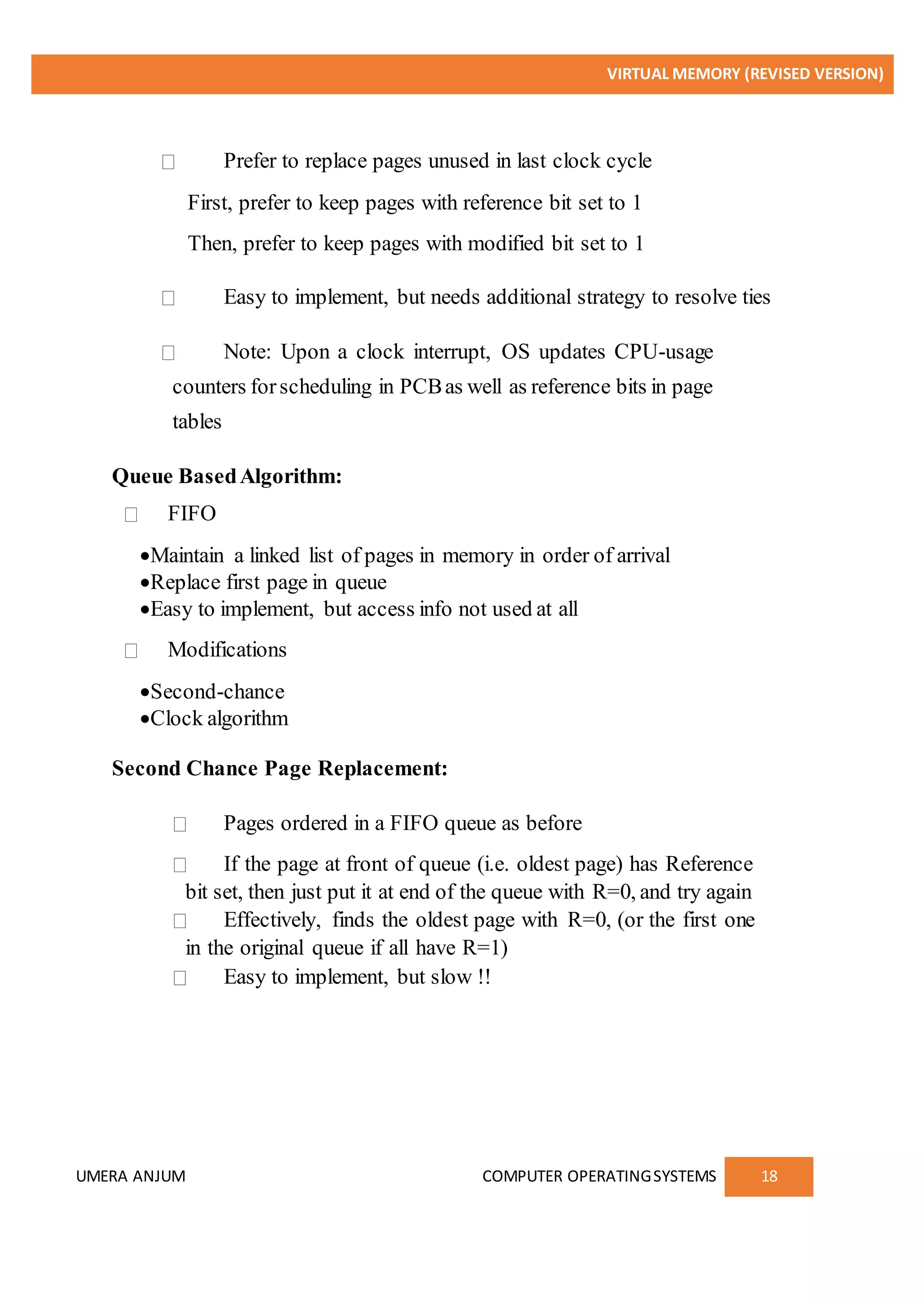 VIRTUAL MEMORY (REVISED VERSION)
UMERA ANJUM COMPUTER OPERATINGSYSTEMS 18
Prefer to replace pages unused in last clock cycle
First, prefer to keep pages with reference bit set to 1
Then, prefer to keep pages with modified bit set to 1
Easy to implement, but needs additional strategy to resolve ties
Note: Upon a clock interrupt, OS updates CPU-usage
counters forscheduling in PCBas well as reference bits in page
tables
Queue BasedAlgorithm:
FIFO
Maintain a linked list of pages in memory in order of arrival
Replace first page in queue
Easy to implement, but access info not used at all
Modifications
Second-chance
Clock algorithm
Second Chance Page Replacement:
Pages ordered in a FIFO queue as before
If the page at front of queue (i.e. oldest page) has Reference
bit set, then just put it at end of the queue with R=0, and try again
Effectively, finds the oldest page with R=0, (or the first one
in the original queue if all have R=1)
Easy to implement, but slow !!
 