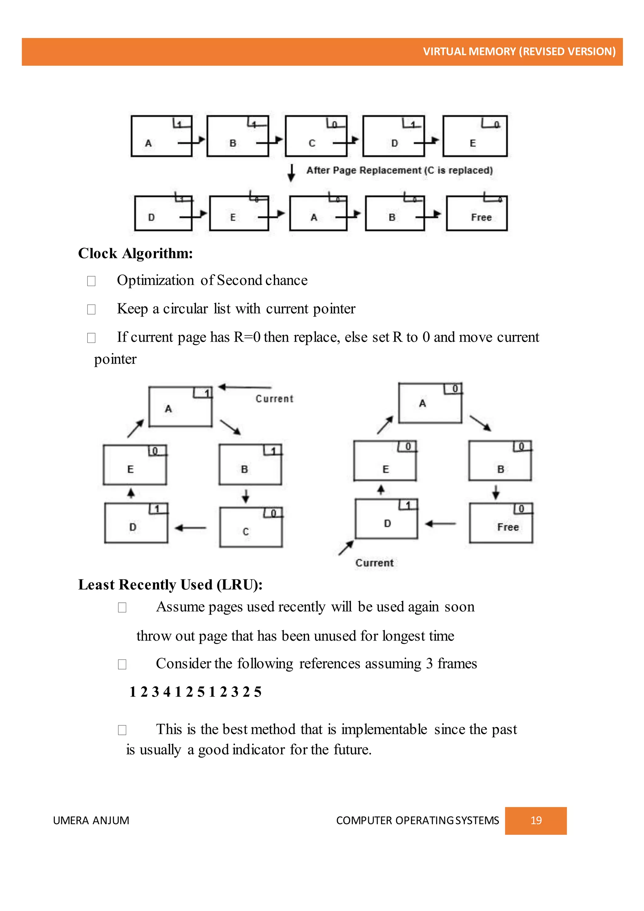 VIRTUAL MEMORY (REVISED VERSION)
UMERA ANJUM COMPUTER OPERATINGSYSTEMS 19
Clock Algorithm:
Optimization of Second chance
Keep a circular list with current pointer
If current page has R=0 then replace, else set R to 0 and move current
pointer
Least Recently Used (LRU):
Assume pages used recently will be used again soon
throw out page that has been unused for longest time
Consider the following references assuming 3 frames
1 2 3 4 1 2 5 1 2 3 2 5
This is the best method that is implementable since the past
is usually a good indicator for the future.
 