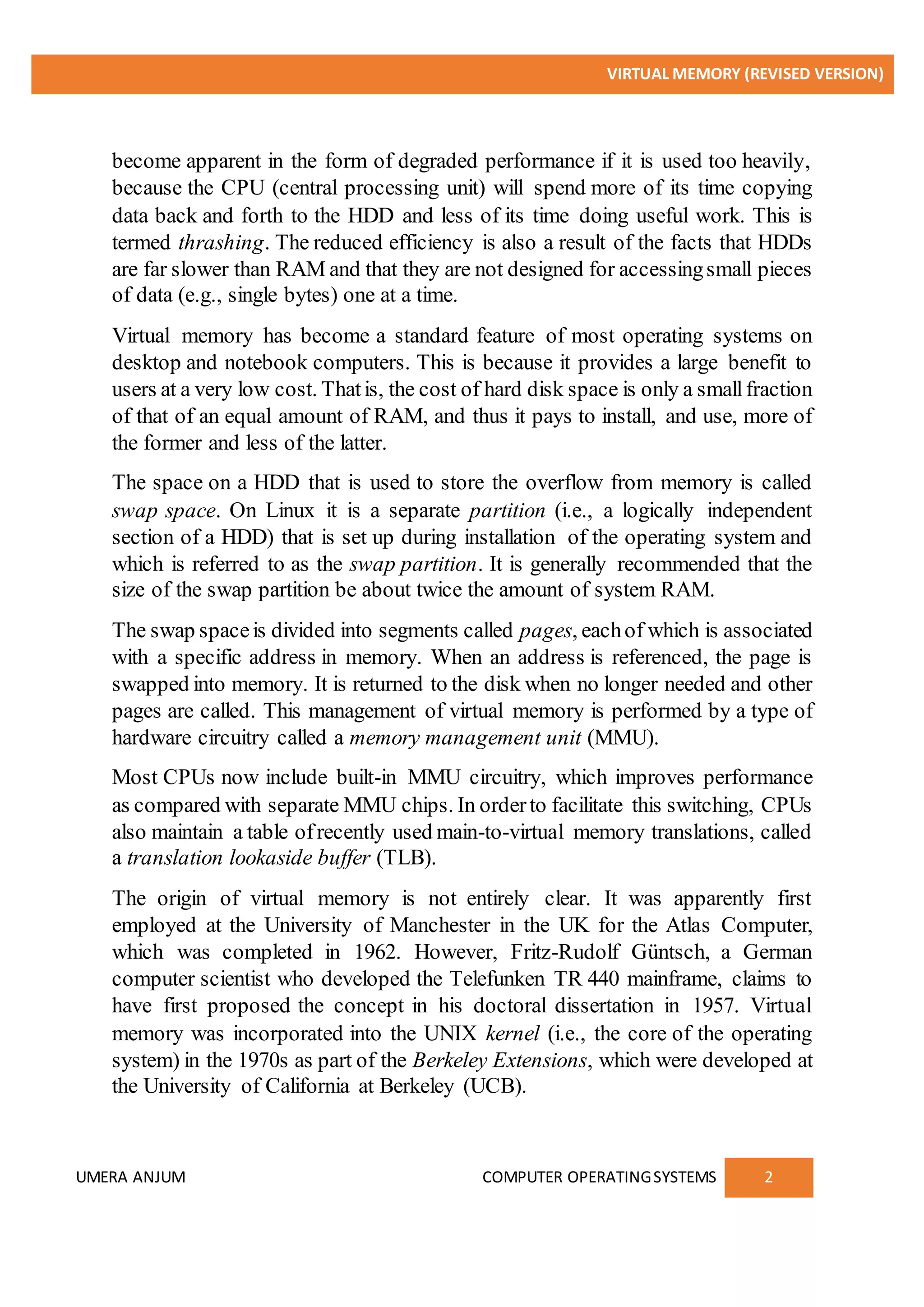 VIRTUAL MEMORY (REVISED VERSION)
UMERA ANJUM COMPUTER OPERATINGSYSTEMS 2
become apparent in the form of degraded performance if it is used too heavily,
because the CPU (central processing unit) will spend more of its time copying
data back and forth to the HDD and less of its time doing useful work. This is
termed thrashing. The reduced efficiency is also a result of the facts that HDDs
are far slower than RAM and that they are not designed for accessingsmall pieces
of data (e.g., single bytes) one at a time.
Virtual memory has become a standard feature of most operating systems on
desktop and notebook computers. This is because it provides a large benefit to
users at a very low cost. Thatis, the cost of hard disk space is only a smallfraction
of that of an equal amount of RAM, and thus it pays to install, and use, more of
the former and less of the latter.
The space on a HDD that is used to store the overflow from memory is called
swap space. On Linux it is a separate partition (i.e., a logically independent
section of a HDD) that is set up during installation of the operating system and
which is referred to as the swap partition. It is generally recommended that the
size of the swap partition be about twice the amount of system RAM.
The swap spaceis divided into segments called pages, eachof which is associated
with a specific address in memory. When an address is referenced, the page is
swapped into memory. It is returned to the disk when no longer needed and other
pages are called. This management of virtual memory is performed by a type of
hardware circuitry called a memory management unit (MMU).
Most CPUs now include built-in MMU circuitry, which improves performance
as compared with separate MMU chips. In orderto facilitate this switching, CPUs
also maintain a table ofrecently used main-to-virtual memory translations, called
a translation lookaside buffer (TLB).
The origin of virtual memory is not entirely clear. It was apparently first
employed at the University of Manchester in the UK for the Atlas Computer,
which was completed in 1962. However, Fritz-Rudolf Güntsch, a German
computer scientist who developed the Telefunken TR 440 mainframe, claims to
have first proposed the concept in his doctoral dissertation in 1957. Virtual
memory was incorporated into the UNIX kernel (i.e., the core of the operating
system) in the 1970s as part of the Berkeley Extensions, which were developed at
the University of California at Berkeley (UCB).
 