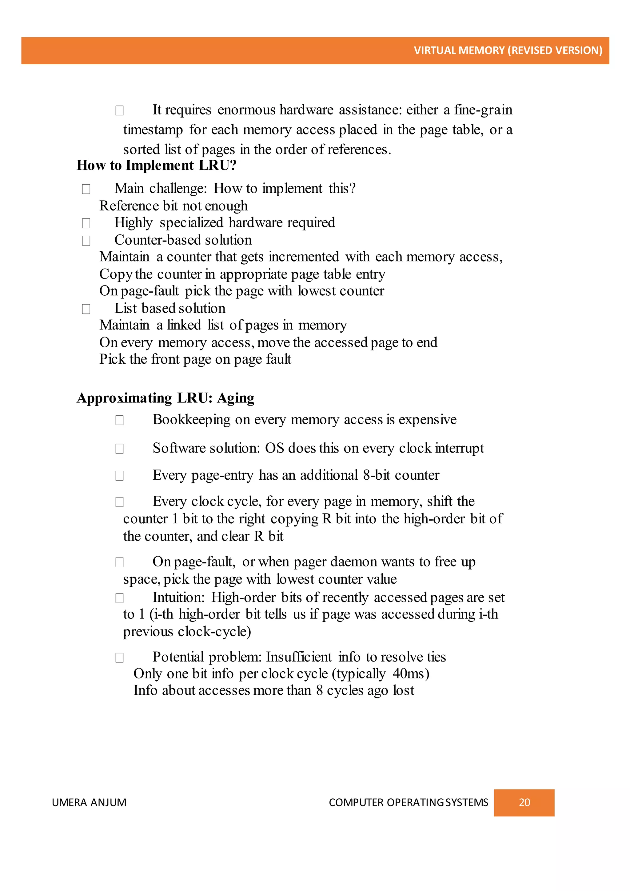 VIRTUAL MEMORY (REVISED VERSION)
UMERA ANJUM COMPUTER OPERATINGSYSTEMS 20
It requires enormous hardware assistance: either a fine-grain
timestamp for each memory access placed in the page table, or a
sorted list of pages in the order of references.
How to Implement LRU?
Main challenge: How to implement this?
Reference bit not enough
Highly specialized hardware required
Counter-based solution
Maintain a counter that gets incremented with each memory access,
Copythe counter in appropriate page table entry
On page-fault pick the page with lowest counter
List based solution
Maintain a linked list of pages in memory
On every memory access, move the accessed page to end
Pick the front page on page fault
Approximating LRU: Aging
Bookkeeping on every memory access is expensive
Software solution: OS does this on every clock interrupt
Every page-entry has an additional 8-bit counter
Every clock cycle, for every page in memory, shift the
counter 1 bit to the right copying R bit into the high-order bit of
the counter, and clear R bit
On page-fault, or when pager daemon wants to free up
space, pick the page with lowest counter value
Intuition: High-order bits of recently accessed pages are set
to 1 (i-th high-order bit tells us if page was accessed during i-th
previous clock-cycle)
Potential problem: Insufficient info to resolve ties
Only one bit info per clock cycle (typically 40ms)
Info about accesses more than 8 cycles ago lost
 