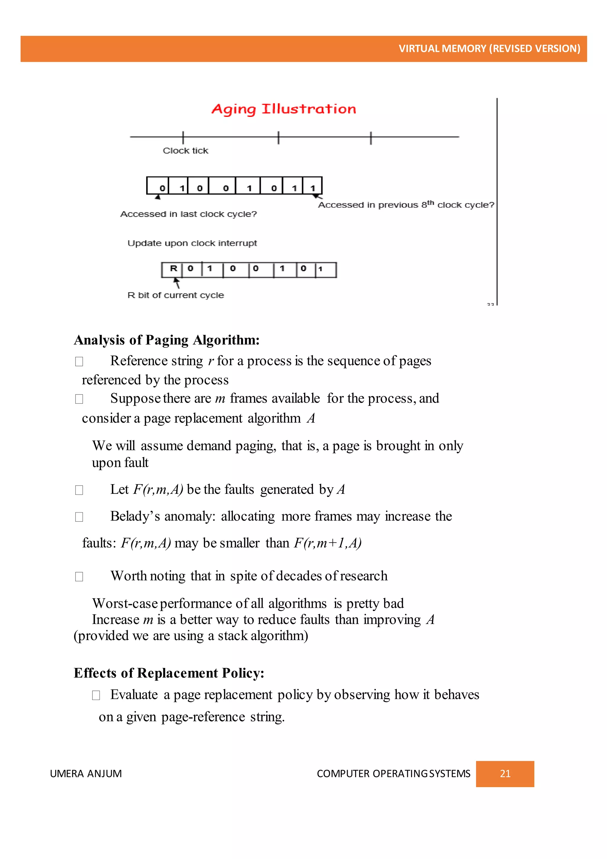 VIRTUAL MEMORY (REVISED VERSION)
UMERA ANJUM COMPUTER OPERATINGSYSTEMS 21
Analysis of Paging Algorithm:
Reference string r for a process is the sequence of pages
referenced by the process
Supposethere are m frames available for the process, and
consider a page replacement algorithm A
We will assume demand paging, that is, a page is brought in only
upon fault
Let F(r,m,A) be the faults generated by A
Belady’s anomaly: allocating more frames may increase the
faults: F(r,m,A) may be smaller than F(r,m+1,A)
Worth noting that in spite of decades of research
Worst-caseperformance of all algorithms is pretty bad
Increase m is a better way to reduce faults than improving A
(provided we are using a stack algorithm)
Effects of Replacement Policy:
Evaluate a page replacement policy by observing how it behaves
on a given page-reference string.
 