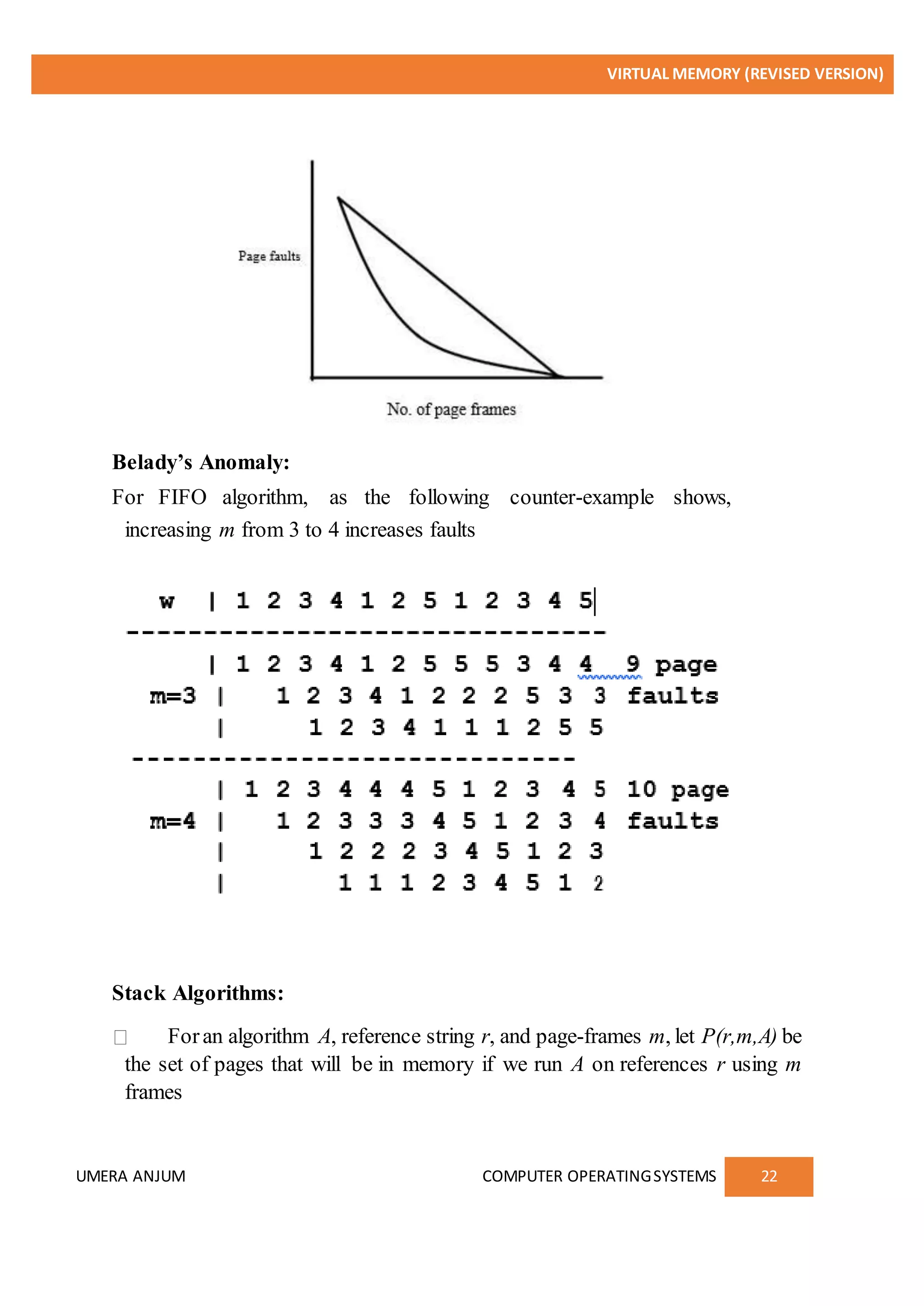 VIRTUAL MEMORY (REVISED VERSION)
UMERA ANJUM COMPUTER OPERATINGSYSTEMS 22
Belady’s Anomaly:
For FIFO algorithm, as the following counter-example shows,
increasing m from 3 to 4 increases faults
Stack Algorithms:
Foran algorithm A, reference string r, and page-frames m, let P(r,m,A) be
the set of pages that will be in memory if we run A on references r using m
frames
 