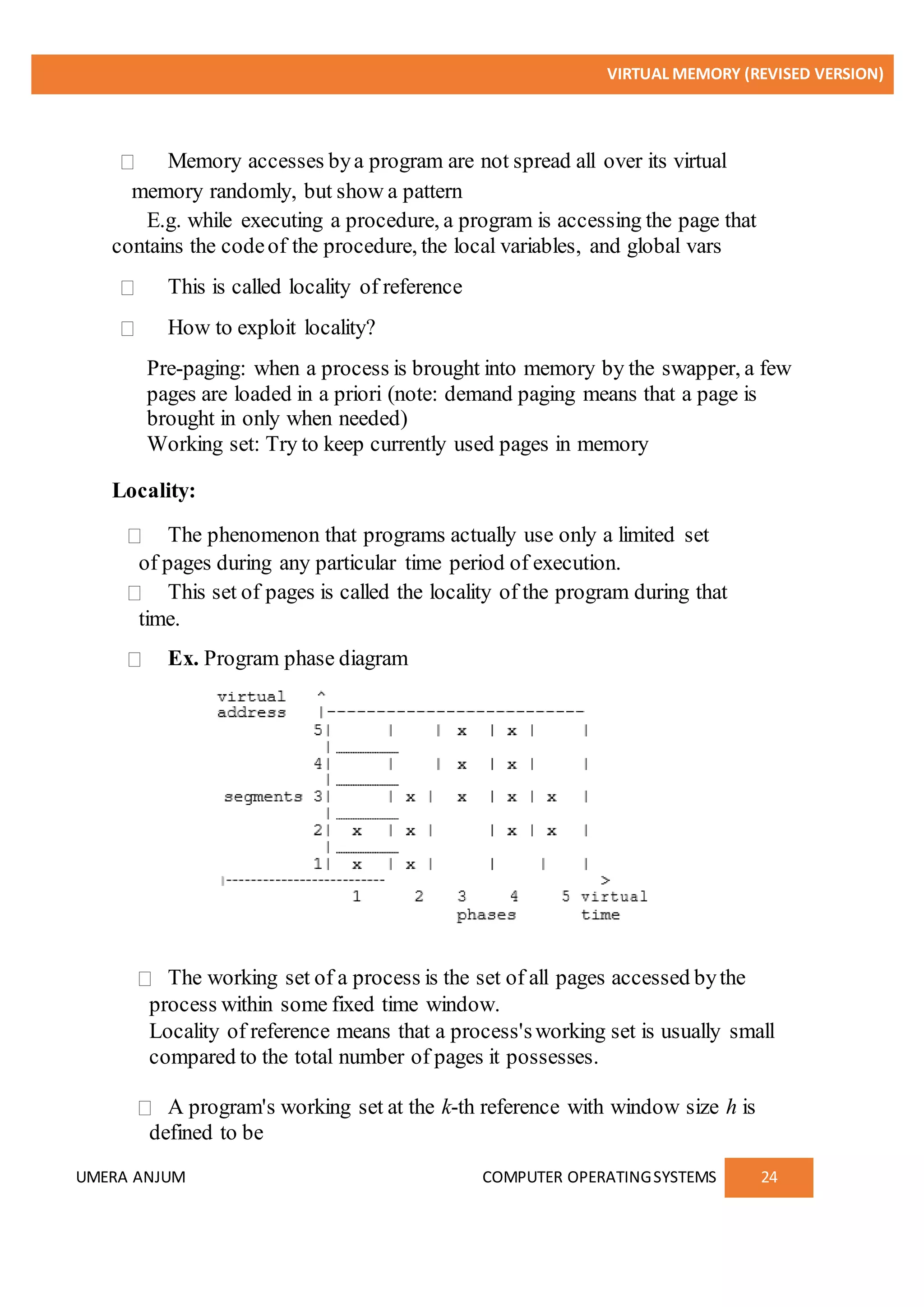 VIRTUAL MEMORY (REVISED VERSION)
UMERA ANJUM COMPUTER OPERATINGSYSTEMS 24
Memory accesses bya program are not spread all over its virtual
memory randomly, but show a pattern
E.g. while executing a procedure, a program is accessing the page that
contains the codeof the procedure, the local variables, and global vars
This is called locality of reference
How to exploit locality?
Pre-paging: when a process is brought into memory by the swapper, a few
pages are loaded in a priori (note: demand paging means that a page is
brought in only when needed)
Working set: Try to keep currently used pages in memory
Locality:
The phenomenon that programs actually use only a limited set
of pages during any particular time period of execution.
This set of pages is called the locality of the program during that
time.
Ex. Program phase diagram
The working set of a process is the set of all pages accessed bythe
process within some fixed time window.
Locality of reference means that a process'sworking set is usually small
compared to the total number of pages it possesses.
A program's working set at the k-th reference with window size h is
defined to be
 