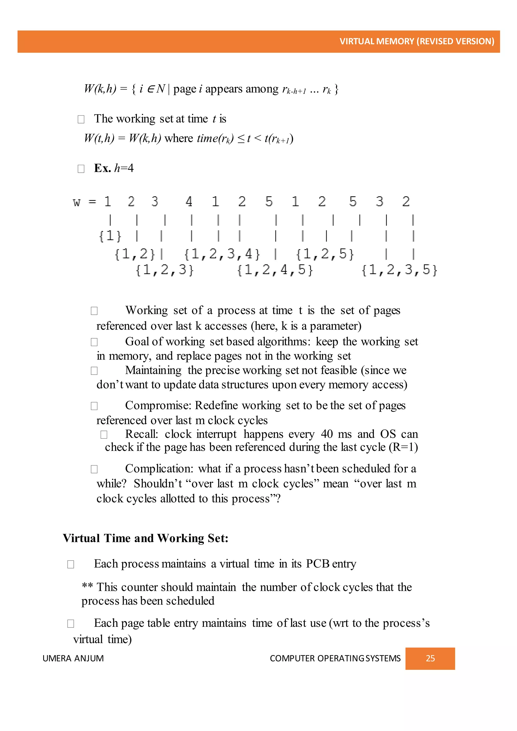 VIRTUAL MEMORY (REVISED VERSION)
UMERA ANJUM COMPUTER OPERATINGSYSTEMS 25
W(k,h) = { i ∈ N | page i appears among rk-h+1 … rk }
The working set at time t is
W(t,h) = W(k,h) where time(rk) ≤ t < t(rk+1)
Ex. h=4
Working set of a process at time t is the set of pages
referenced over last k accesses (here, k is a parameter)
Goal of working set based algorithms: keep the working set
in memory, and replace pages not in the working set
Maintaining the precise working set not feasible (since we
don’twant to update data structures upon every memory access)
Compromise: Redefine working set to be the set of pages
referenced over last m clock cycles
Recall: clock interrupt happens every 40 ms and OS can
check if the page has been referenced during the last cycle (R=1)
Complication: what if a process hasn’tbeen scheduled for a
while? Shouldn’t “over last m clock cycles” mean “over last m
clock cycles allotted to this process”?
Virtual Time and Working Set:
Each process maintains a virtual time in its PCB entry
** This counter should maintain the number of clock cycles that the
process has been scheduled
Each page table entry maintains time of last use (wrt to the process’s
virtual time)
 