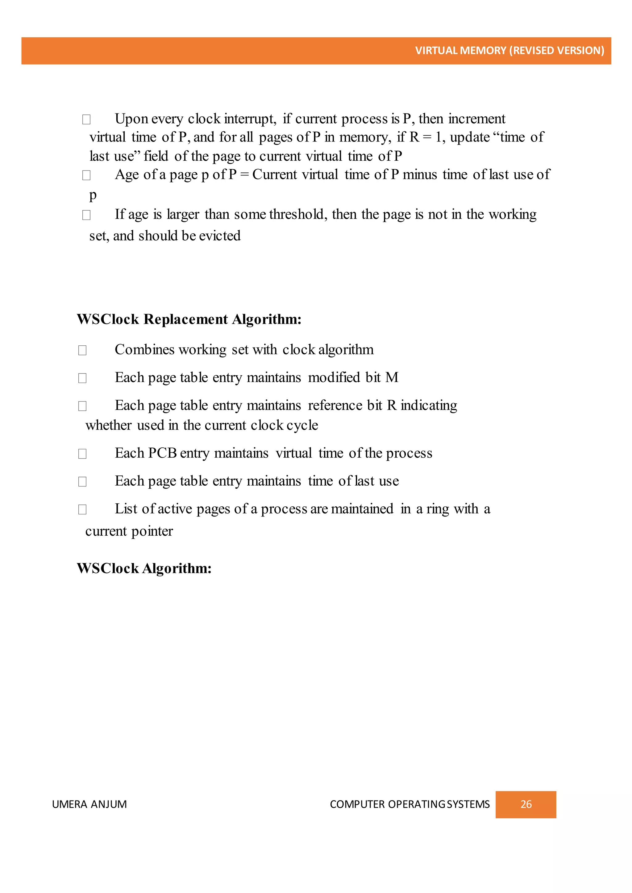 VIRTUAL MEMORY (REVISED VERSION)
UMERA ANJUM COMPUTER OPERATINGSYSTEMS 26
Upon every clock interrupt, if current process is P, then increment
virtual time of P, and for all pages of P in memory, if R = 1, update “time of
last use” field of the page to current virtual time of P
Age of a page p of P = Current virtual time of P minus time of last use of
p
If age is larger than some threshold, then the page is not in the working
set, and should be evicted
WSClock Replacement Algorithm:
Combines working set with clock algorithm
Each page table entry maintains modified bit M
Each page table entry maintains reference bit R indicating
whether used in the current clock cycle
Each PCB entry maintains virtual time of the process
Each page table entry maintains time of last use
List of active pages of a process are maintained in a ring with a
current pointer
WSClock Algorithm:
 