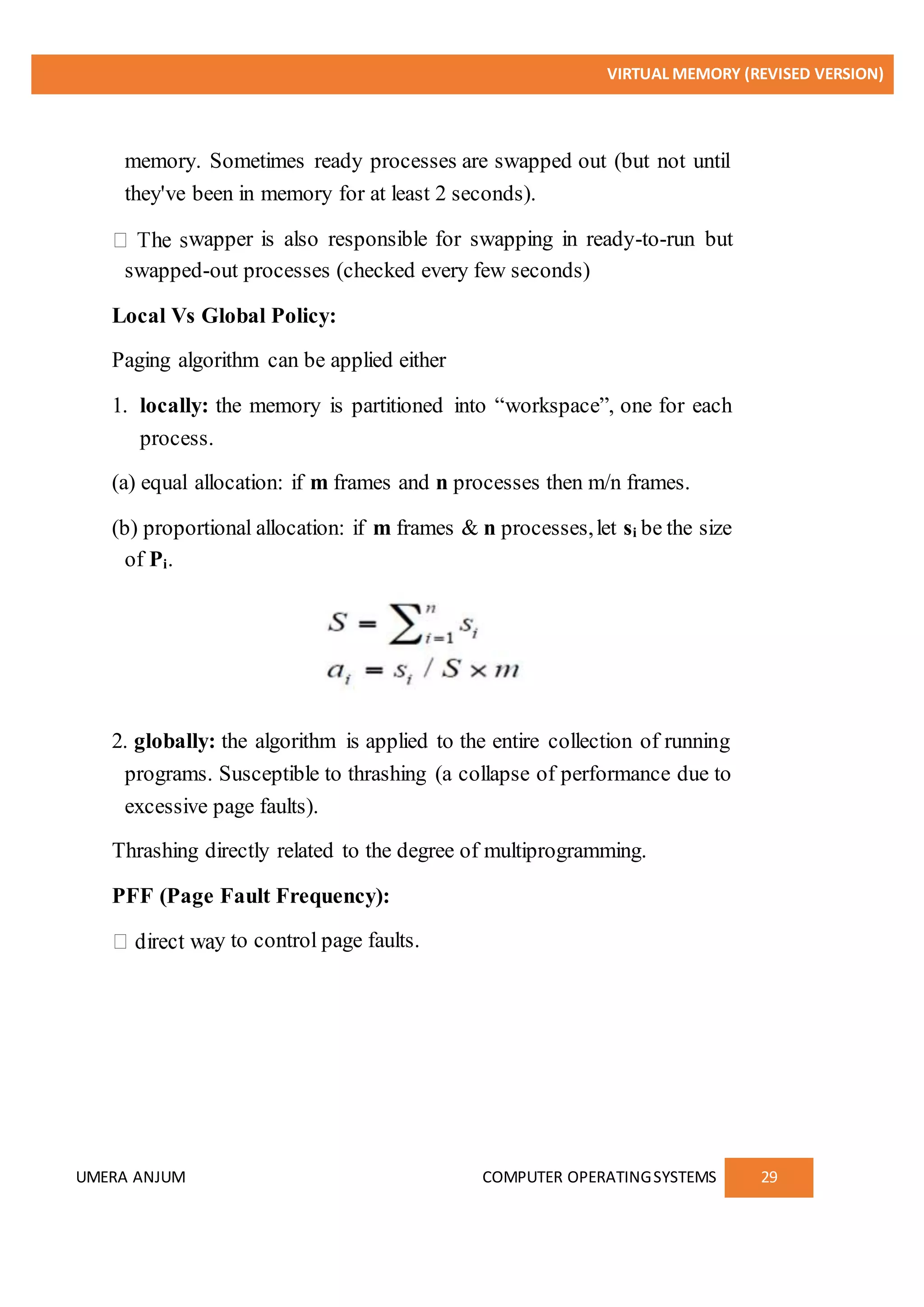 VIRTUAL MEMORY (REVISED VERSION)
UMERA ANJUM COMPUTER OPERATINGSYSTEMS 29
memory. Sometimes ready processes are swapped out (but not until
they've been in memory for at least 2 seconds).
wapper is also responsible for swapping in ready-to-run but
swapped-out processes (checked every few seconds)
Local Vs Global Policy:
Paging algorithm can be applied either
1. locally: the memory is partitioned into “workspace”, one for each
process.
(a) equal allocation: if m frames and n processes then m/n frames.
(b) proportional allocation: if m frames & n processes,let si be the size
of Pi.
2. globally: the algorithm is applied to the entire collection of running
programs. Susceptible to thrashing (a collapse of performance due to
excessive page faults).
Thrashing directly related to the degree of multiprogramming.
PFF (Page Fault Frequency):
y to control page faults.
 