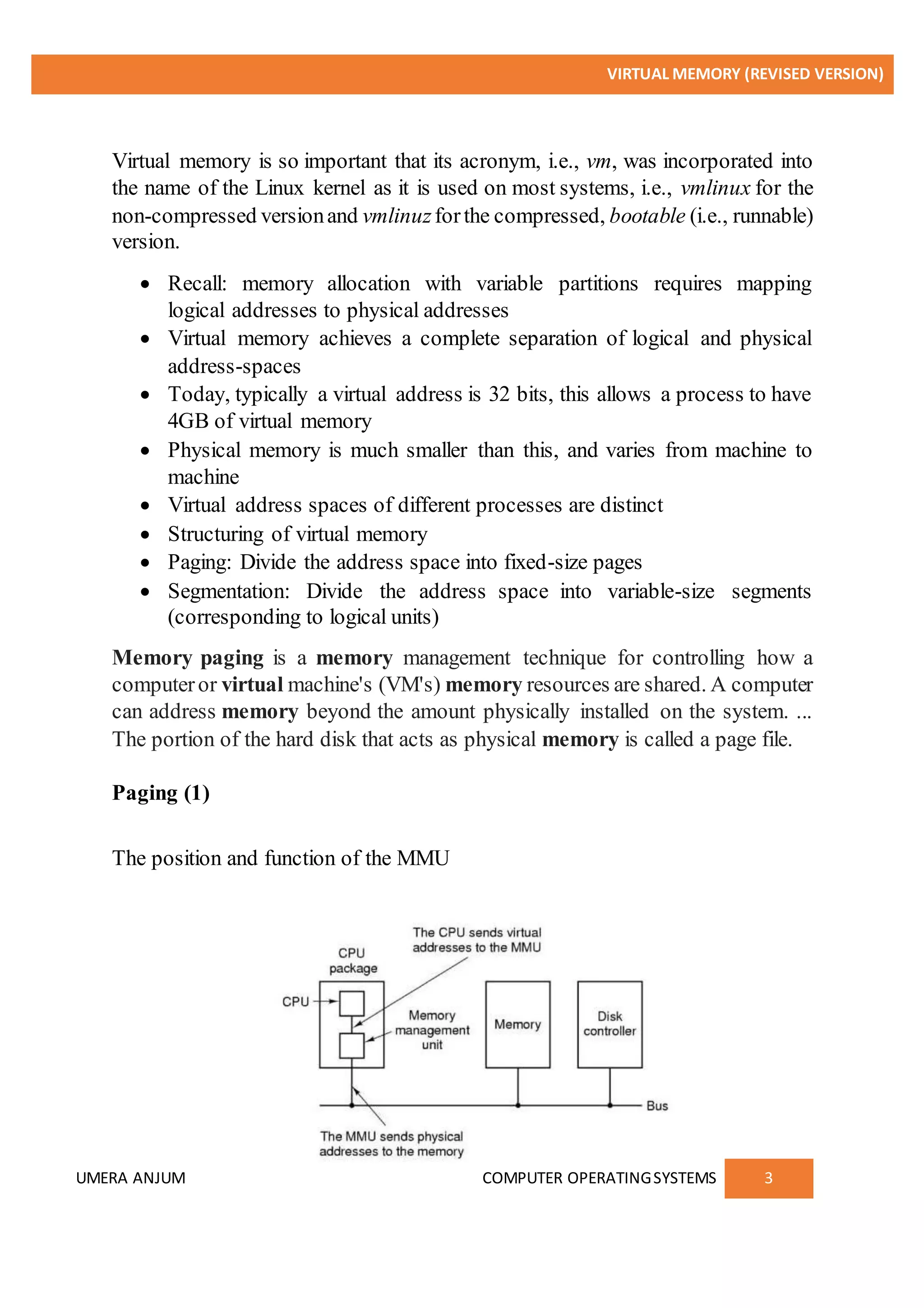 VIRTUAL MEMORY (REVISED VERSION)
UMERA ANJUM COMPUTER OPERATINGSYSTEMS 3
Virtual memory is so important that its acronym, i.e., vm, was incorporated into
the name of the Linux kernel as it is used on most systems, i.e., vmlinux for the
non-compressed versionand vmlinuzforthe compressed, bootable (i.e., runnable)
version.
 Recall: memory allocation with variable partitions requires mapping
logical addresses to physical addresses
 Virtual memory achieves a complete separation of logical and physical
address-spaces
 Today, typically a virtual address is 32 bits, this allows a process to have
4GB of virtual memory
 Physical memory is much smaller than this, and varies from machine to
machine
 Virtual address spaces of different processes are distinct
 Structuring of virtual memory
 Paging: Divide the address space into fixed-size pages
 Segmentation: Divide the address space into variable-size segments
(corresponding to logical units)
Memory paging is a memory management technique for controlling how a
computeror virtual machine's (VM's) memory resources are shared. A computer
can address memory beyond the amount physically installed on the system. ...
The portion of the hard disk that acts as physical memory is called a page file.
Paging (1)
The position and function of the MMU
 