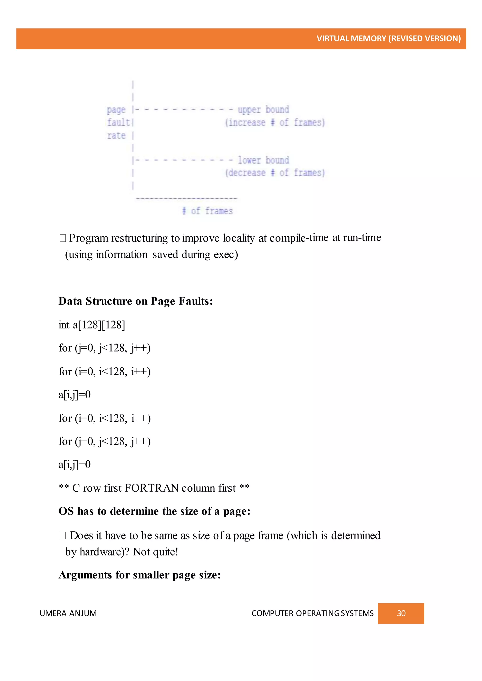 VIRTUAL MEMORY (REVISED VERSION)
UMERA ANJUM COMPUTER OPERATINGSYSTEMS 30
-time at run-time
(using information saved during exec)
Data Structure on Page Faults:
int a[128][128]
for (j=0, j<128, j++)
for (i=0, i<128, i++)
a[i,j]=0
for (i=0, i<128, i++)
for (j=0, j<128, j++)
a[i,j]=0
** C row first FORTRAN column first **
OS has to determine the size of a page:
by hardware)? Not quite!
Arguments for smaller page size:
 