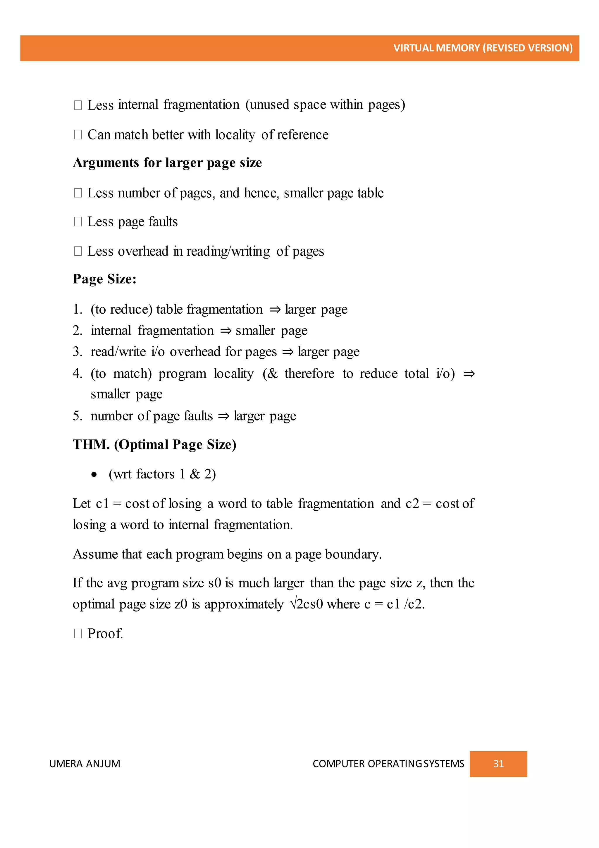 VIRTUAL MEMORY (REVISED VERSION)
UMERA ANJUM COMPUTER OPERATINGSYSTEMS 31
internal fragmentation (unused space within pages)
Arguments for larger page size
Page Size:
1. (to reduce) table fragmentation ⇒ larger page
2. internal fragmentation ⇒ smaller page
3. read/write i/o overhead for pages ⇒ larger page
4. (to match) program locality (& therefore to reduce total i/o) ⇒
smaller page
5. number of page faults ⇒ larger page
THM. (Optimal Page Size)
 (wrt factors 1 & 2)
Let c1 = cost of losing a word to table fragmentation and c2 = cost of
losing a word to internal fragmentation.
Assume that each program begins on a page boundary.
If the avg program size s0 is much larger than the page size z, then the
optimal page size z0 is approximately √2cs0 where c = c1 /c2.
 