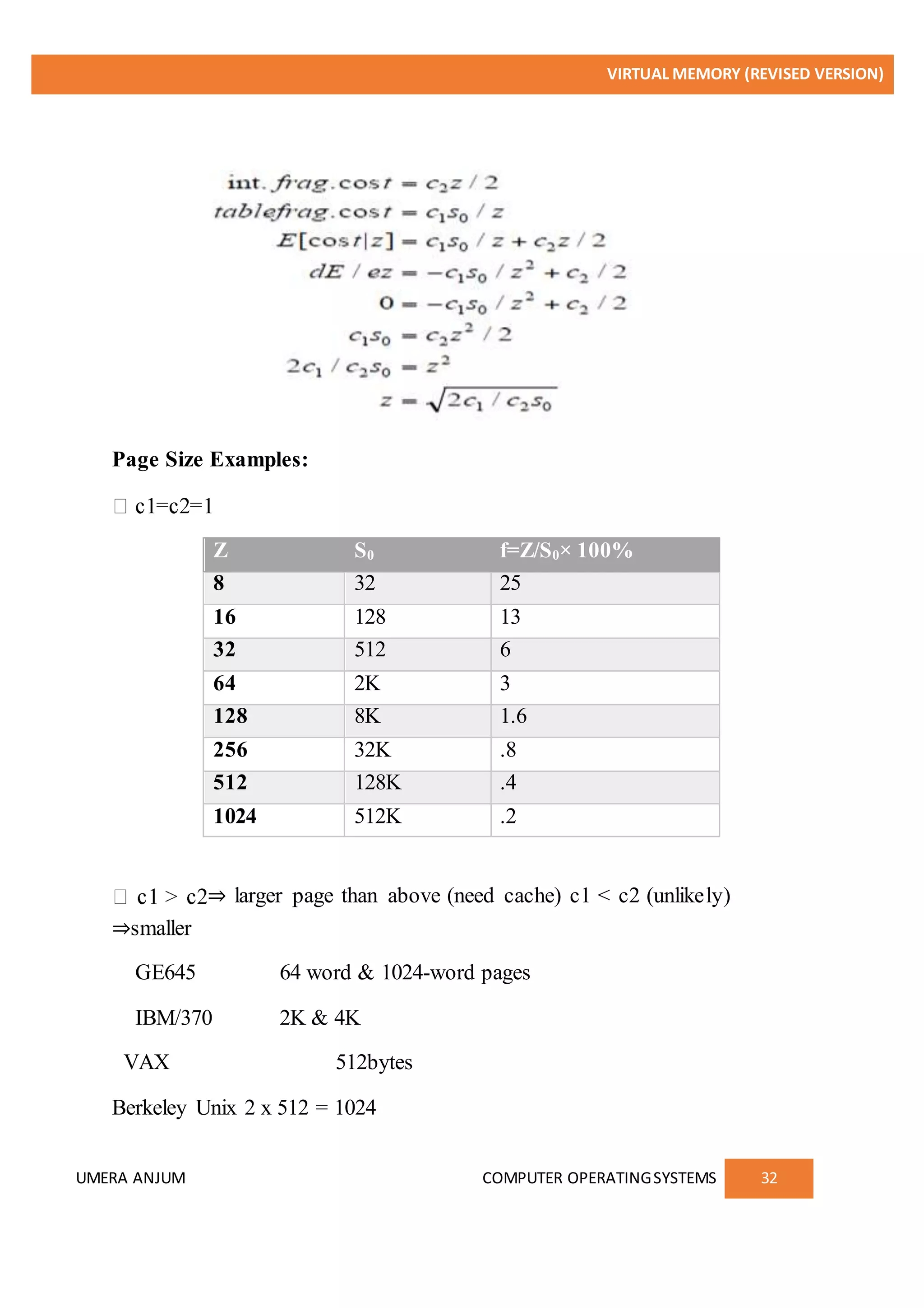 VIRTUAL MEMORY (REVISED VERSION)
UMERA ANJUM COMPUTER OPERATINGSYSTEMS 32
Page Size Examples:
Z S0 f=Z/S0× 100%
8 32 25
16 128 13
32 512 6
64 2K 3
128 8K 1.6
256 32K .8
512 128K .4
1024 512K .2
⇒ larger page than above (need cache) c1 < c2 (unlikely)
⇒smaller
GE645 64 word & 1024-word pages
IBM/370 2K & 4K
VAX 512bytes
Berkeley Unix 2 x 512 = 1024
 