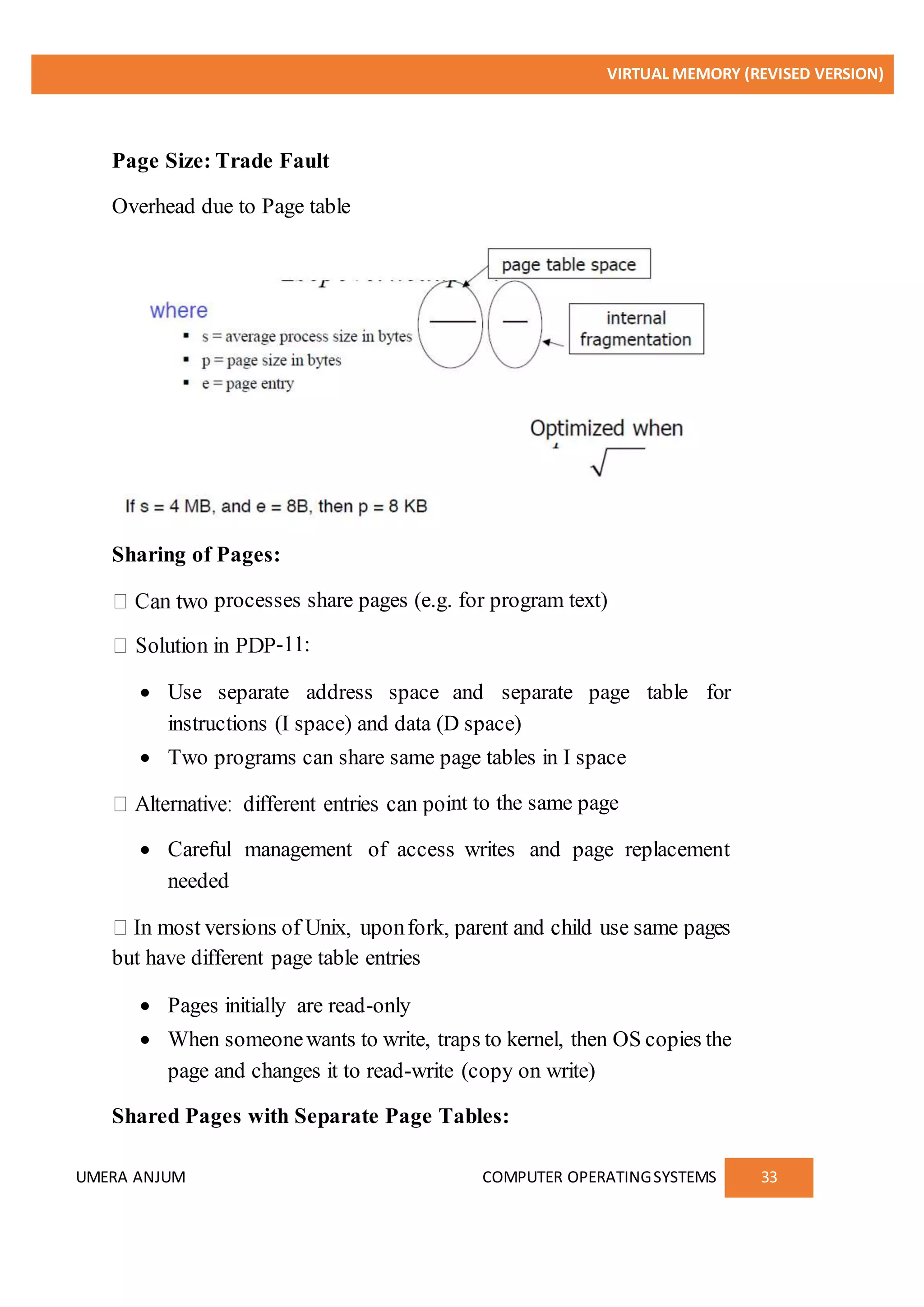 VIRTUAL MEMORY (REVISED VERSION)
UMERA ANJUM COMPUTER OPERATINGSYSTEMS 33
Page Size: Trade Fault
Overhead due to Page table
Sharing of Pages:
processes share pages (e.g. for program text)
-11:
 Use separate address space and separate page table for
instructions (I space) and data (D space)
 Two programs can share same page tables in I space
nt to the same page
 Careful management of access writes and page replacement
needed
but have different page table entries
 Pages initially are read-only
 When someonewants to write, traps to kernel, then OS copies the
page and changes it to read-write (copy on write)
Shared Pages with Separate Page Tables:
 