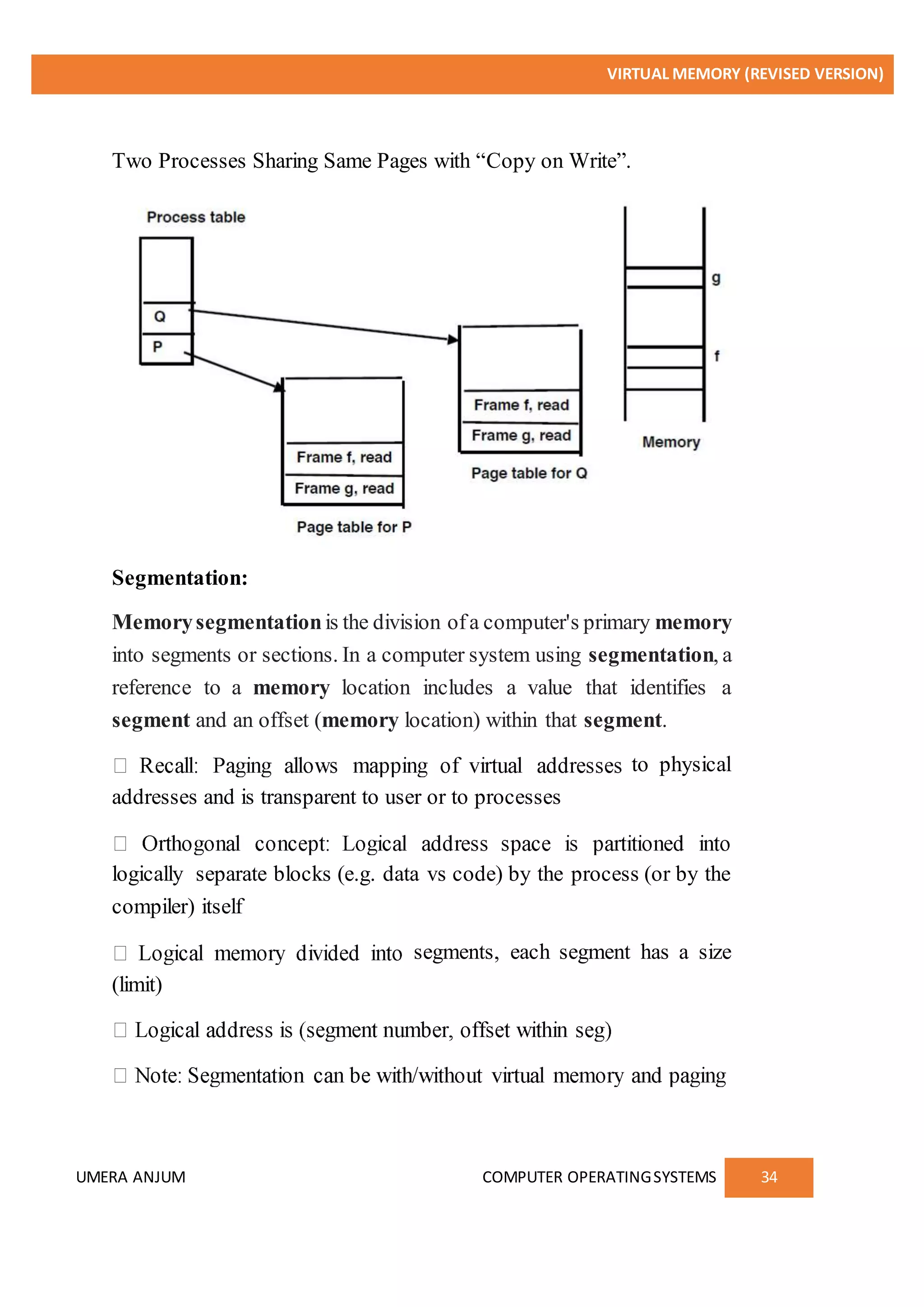 VIRTUAL MEMORY (REVISED VERSION)
UMERA ANJUM COMPUTER OPERATINGSYSTEMS 34
Two Processes Sharing Same Pages with “Copy on Write”.
Segmentation:
Memorysegmentationis the division ofa computer's primary memory
into segments or sections. In a computer system using segmentation, a
reference to a memory location includes a value that identifies a
segment and an offset (memory location) within that segment.
to physical
addresses and is transparent to user or to processes
logically separate blocks (e.g. data vs code) by the process (or by the
compiler) itself
segments, each segment has a size
(limit)
 