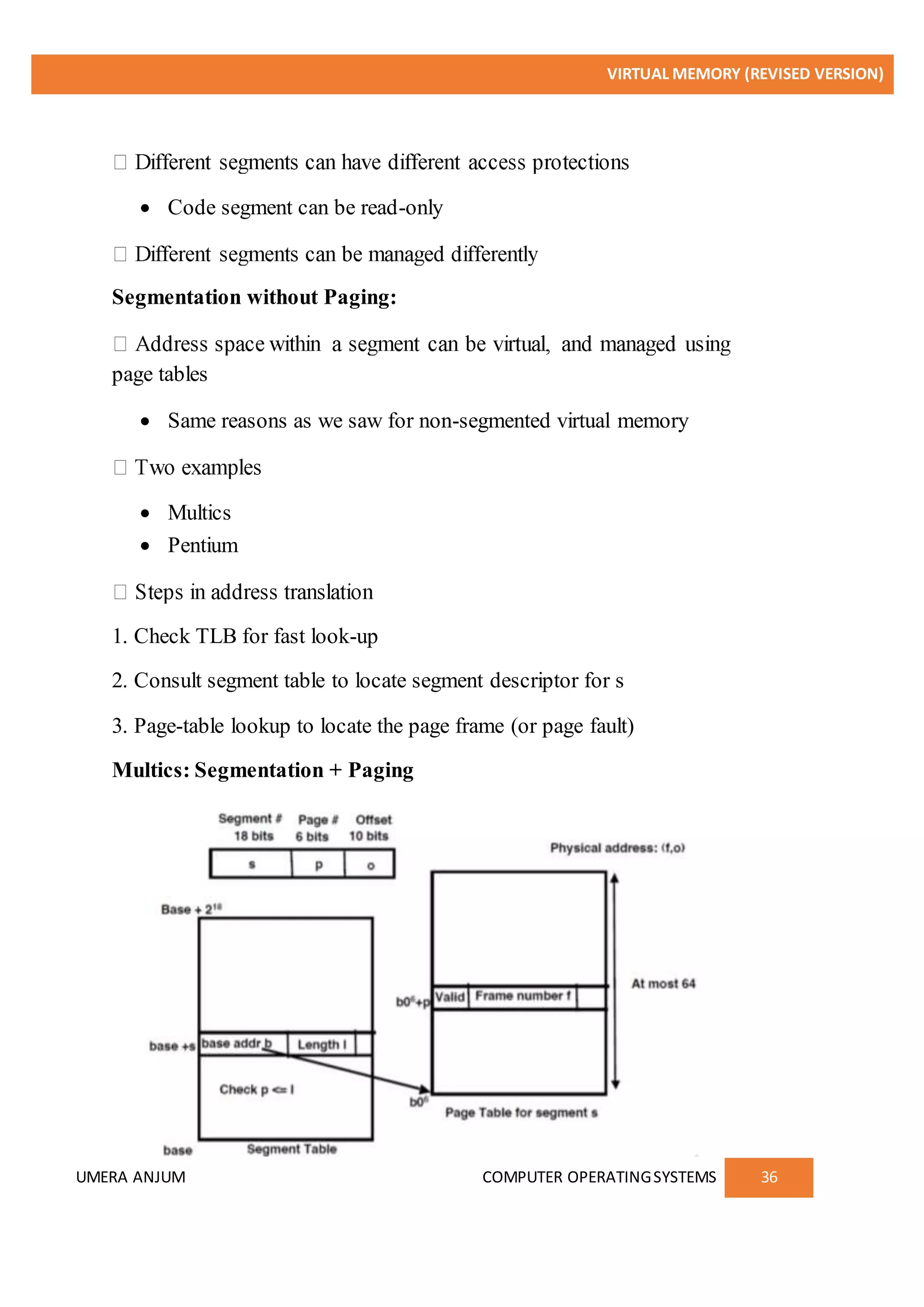 VIRTUAL MEMORY (REVISED VERSION)
UMERA ANJUM COMPUTER OPERATINGSYSTEMS 36
 Code segment can be read-only
Segmentation without Paging:
page tables
 Same reasons as we saw for non-segmented virtual memory
 Multics
 Pentium
1. Check TLB for fast look-up
2. Consult segment table to locate segment descriptor for s
3. Page-table lookup to locate the page frame (or page fault)
Multics: Segmentation + Paging
 