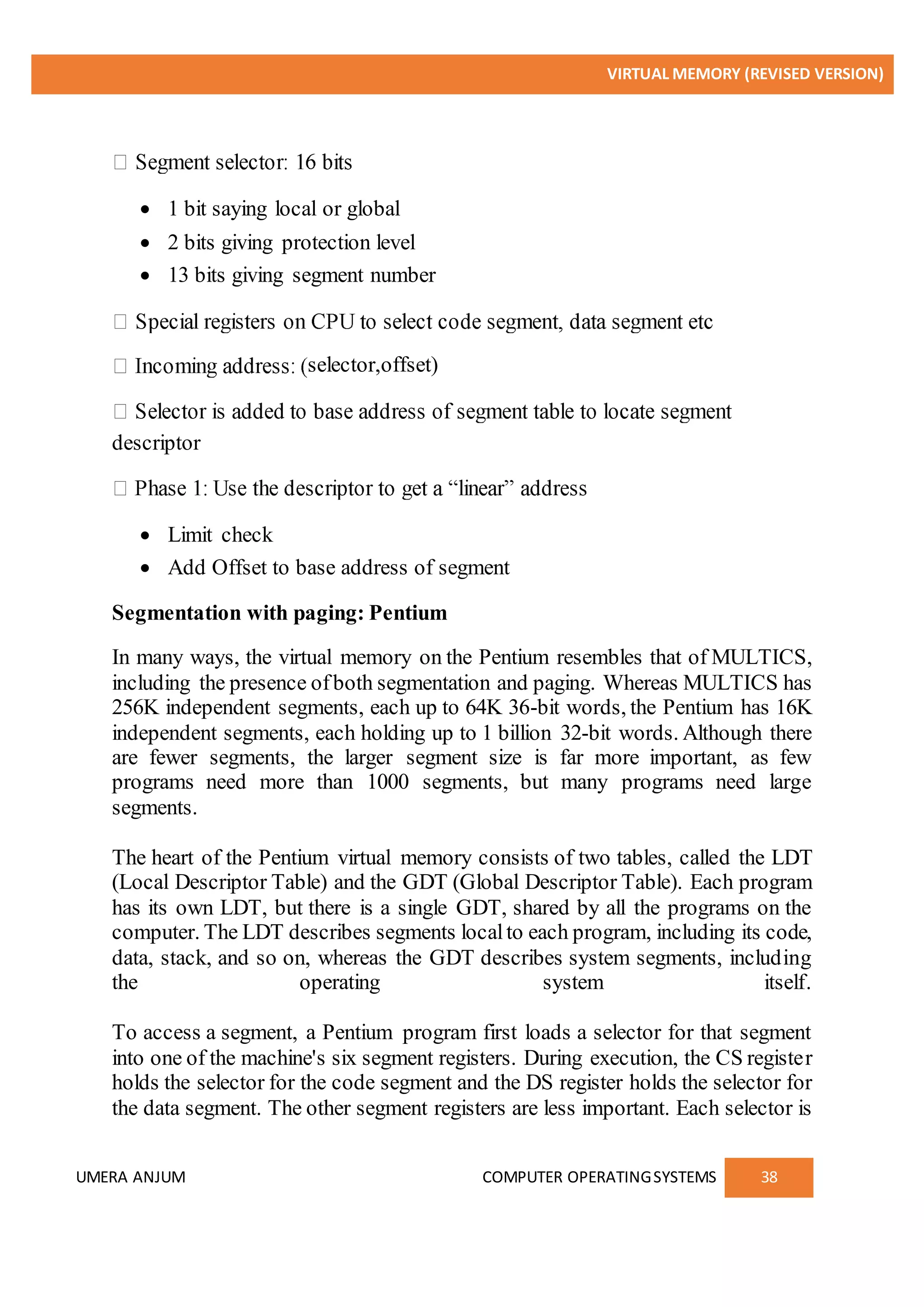 VIRTUAL MEMORY (REVISED VERSION)
UMERA ANJUM COMPUTER OPERATINGSYSTEMS 38
 1 bit saying local or global
 2 bits giving protection level
 13 bits giving segment number
selector,offset)
descriptor
 Limit check
 Add Offset to base address of segment
Segmentation with paging: Pentium
In many ways, the virtual memory on the Pentium resembles that of MULTICS,
including the presence ofboth segmentation and paging. Whereas MULTICS has
256K independent segments, each up to 64K 36-bit words, the Pentium has 16K
independent segments, each holding up to 1 billion 32-bit words. Although there
are fewer segments, the larger segment size is far more important, as few
programs need more than 1000 segments, but many programs need large
segments.
The heart of the Pentium virtual memory consists of two tables, called the LDT
(Local Descriptor Table) and the GDT (Global Descriptor Table). Each program
has its own LDT, but there is a single GDT, shared by all the programs on the
computer. The LDT describes segments localto each program, including its code,
data, stack, and so on, whereas the GDT describes system segments, including
the operating system itself.
To access a segment, a Pentium program first loads a selector for that segment
into one of the machine's six segment registers. During execution, the CS register
holds the selector for the code segment and the DS register holds the selector for
the data segment. The other segment registers are less important. Each selector is
 