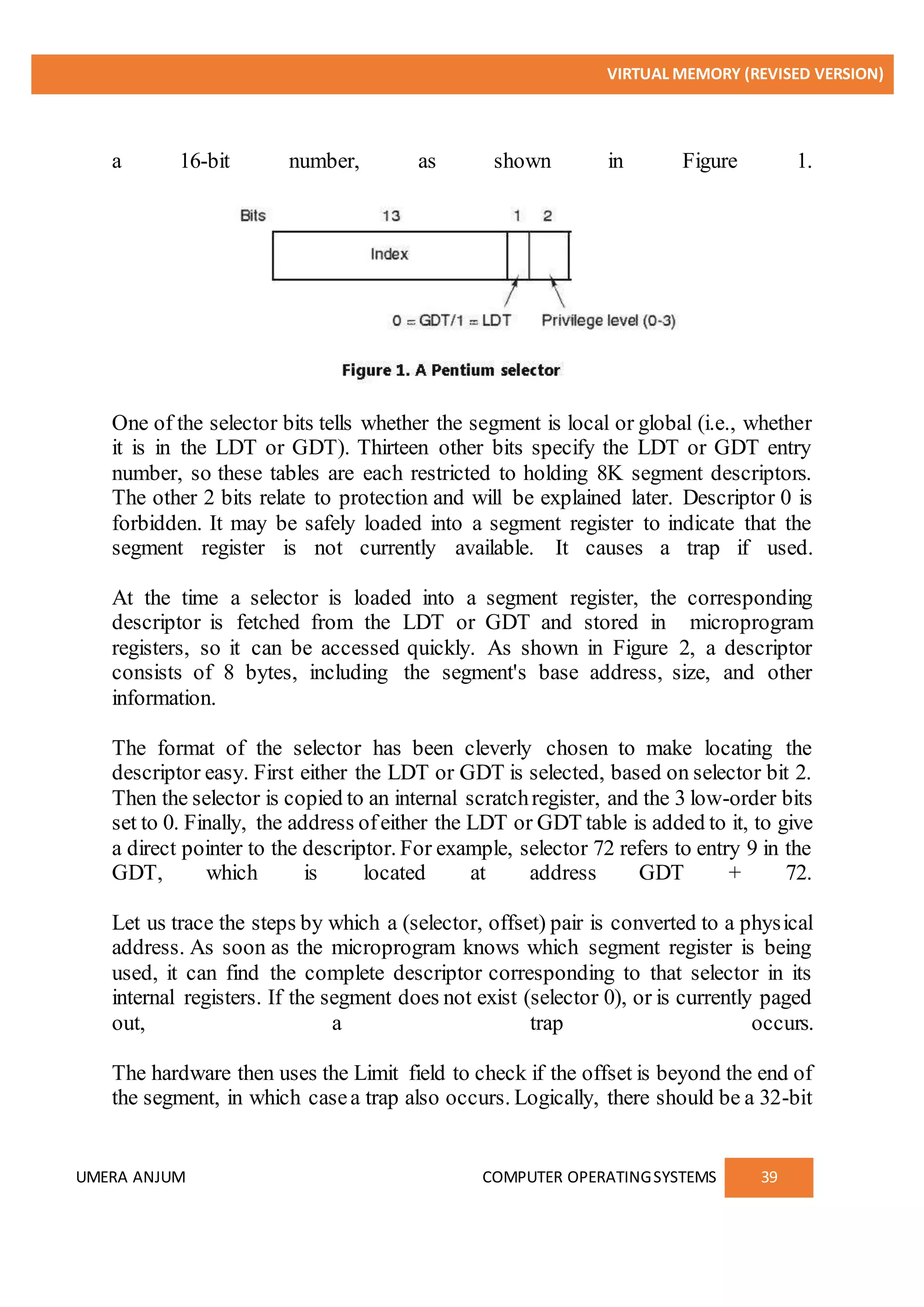 VIRTUAL MEMORY (REVISED VERSION)
UMERA ANJUM COMPUTER OPERATINGSYSTEMS 39
a 16-bit number, as shown in Figure 1.
One of the selector bits tells whether the segment is local or global (i.e., whether
it is in the LDT or GDT). Thirteen other bits specify the LDT or GDT entry
number, so these tables are each restricted to holding 8K segment descriptors.
The other 2 bits relate to protection and will be explained later. Descriptor 0 is
forbidden. It may be safely loaded into a segment register to indicate that the
segment register is not currently available. It causes a trap if used.
At the time a selector is loaded into a segment register, the corresponding
descriptor is fetched from the LDT or GDT and stored in microprogram
registers, so it can be accessed quickly. As shown in Figure 2, a descriptor
consists of 8 bytes, including the segment's base address, size, and other
information.
The format of the selector has been cleverly chosen to make locating the
descriptor easy. First either the LDT or GDT is selected, based on selector bit 2.
Then the selector is copied to an internal scratchregister, and the 3 low-order bits
set to 0. Finally, the address ofeither the LDT or GDT table is added to it, to give
a direct pointer to the descriptor. For example, selector 72 refers to entry 9 in the
GDT, which is located at address GDT + 72.
Let us trace the steps by which a (selector, offset) pair is converted to a physical
address. As soon as the microprogram knows which segment register is being
used, it can find the complete descriptor corresponding to that selector in its
internal registers. If the segment does not exist (selector 0), or is currently paged
out, a trap occurs.
The hardware then uses the Limit field to check if the offset is beyond the end of
the segment, in which casea trap also occurs. Logically, there should be a 32-bit
 