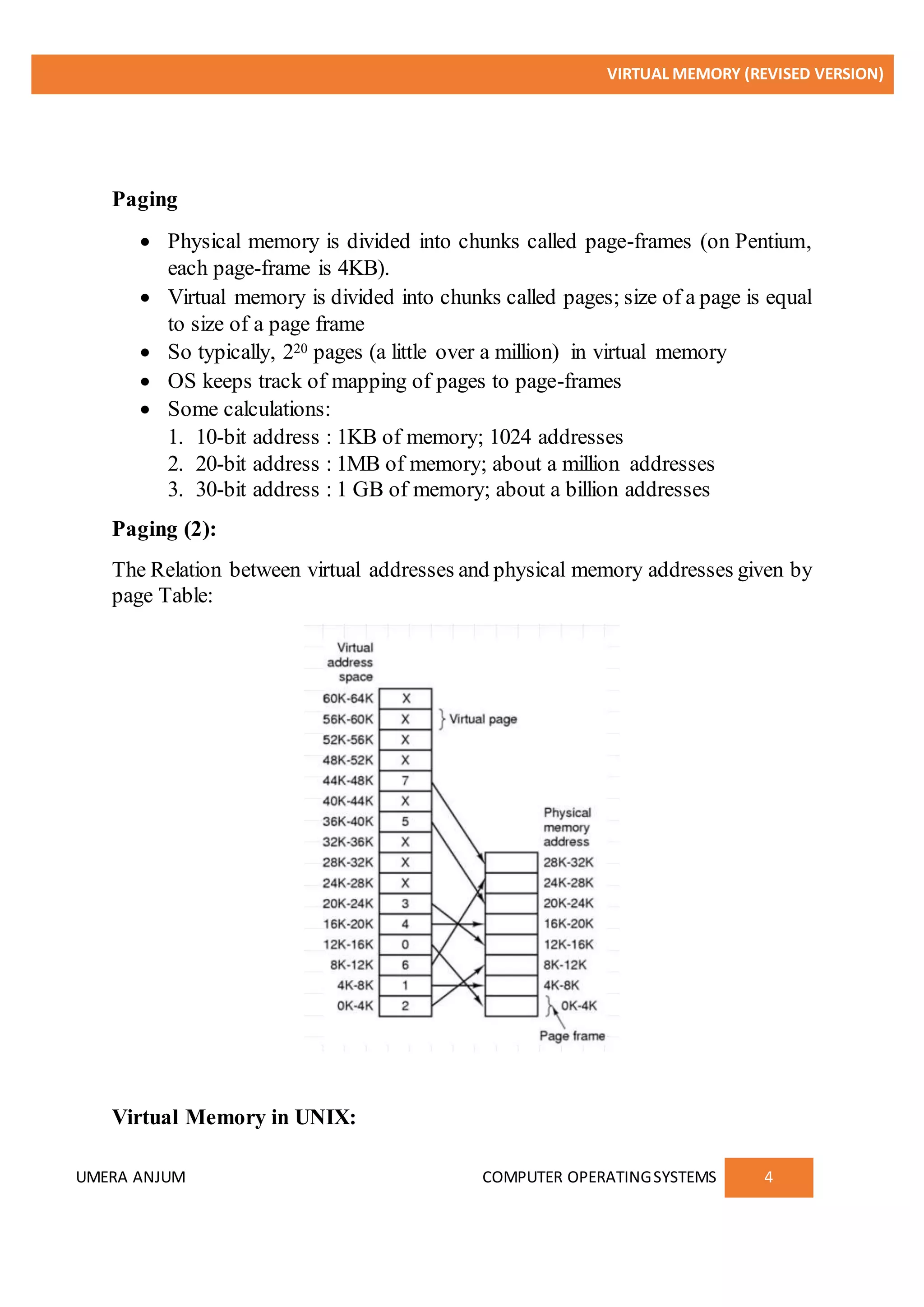 VIRTUAL MEMORY (REVISED VERSION)
UMERA ANJUM COMPUTER OPERATINGSYSTEMS 4
Paging
 Physical memory is divided into chunks called page-frames (on Pentium,
each page-frame is 4KB).
 Virtual memory is divided into chunks called pages; size of a page is equal
to size of a page frame
 So typically, 220 pages (a little over a million) in virtual memory
 OS keeps track of mapping of pages to page-frames
 Some calculations:
1. 10-bit address : 1KB of memory; 1024 addresses
2. 20-bit address : 1MB of memory; about a million addresses
3. 30-bit address : 1 GB of memory; about a billion addresses
Paging (2):
The Relation between virtual addresses and physical memory addresses given by
page Table:
Virtual Memory in UNIX:
 