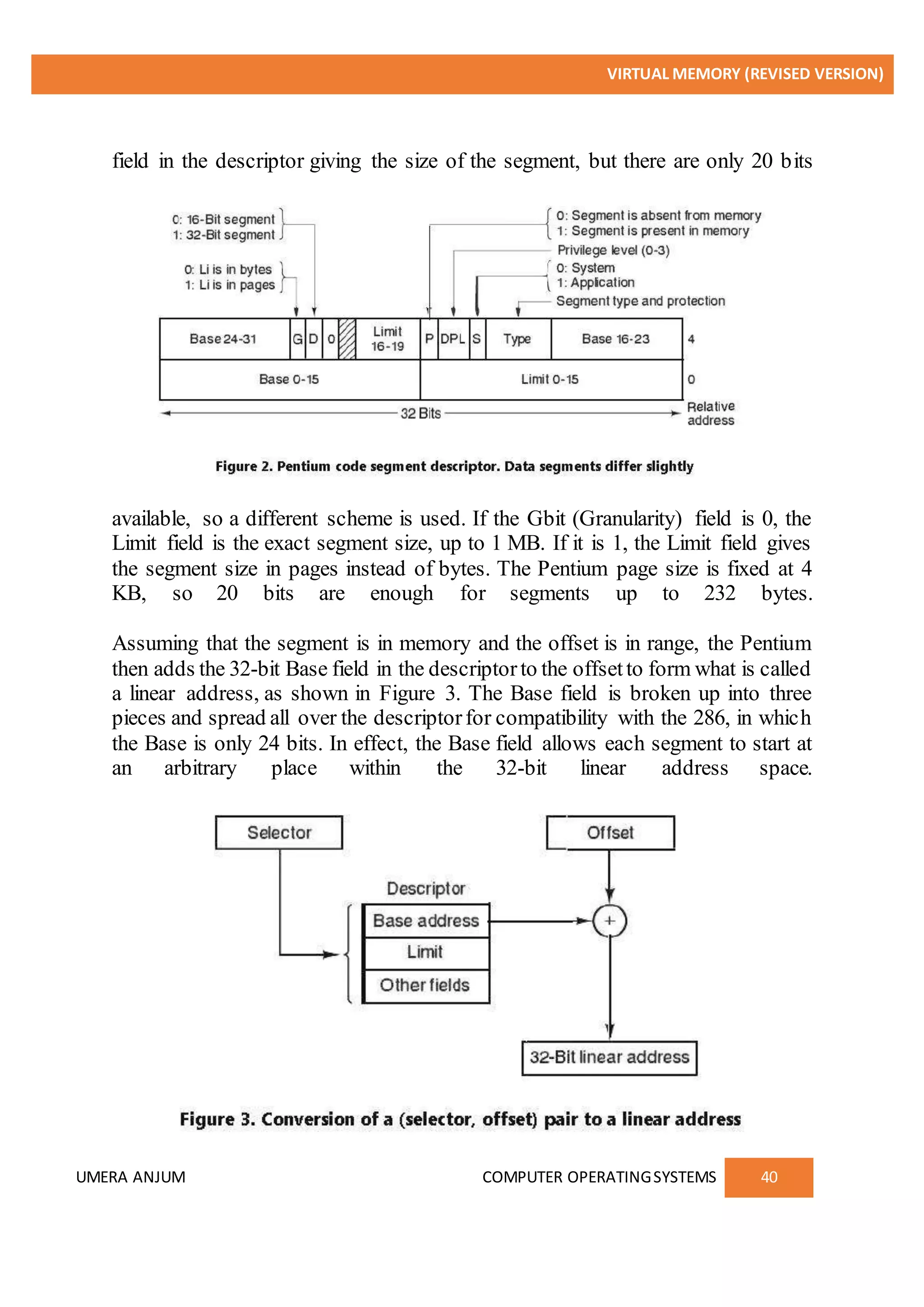 VIRTUAL MEMORY (REVISED VERSION)
UMERA ANJUM COMPUTER OPERATINGSYSTEMS 40
field in the descriptor giving the size of the segment, but there are only 20 bits
available, so a different scheme is used. If the Gbit (Granularity) field is 0, the
Limit field is the exact segment size, up to 1 MB. If it is 1, the Limit field gives
the segment size in pages instead of bytes. The Pentium page size is fixed at 4
KB, so 20 bits are enough for segments up to 232 bytes.
Assuming that the segment is in memory and the offset is in range, the Pentium
then adds the 32-bit Base field in the descriptorto the offsetto form what is called
a linear address, as shown in Figure 3. The Base field is broken up into three
pieces and spread all over the descriptorfor compatibility with the 286, in which
the Base is only 24 bits. In effect, the Base field allows each segment to start at
an arbitrary place within the 32-bit linear address space.
 