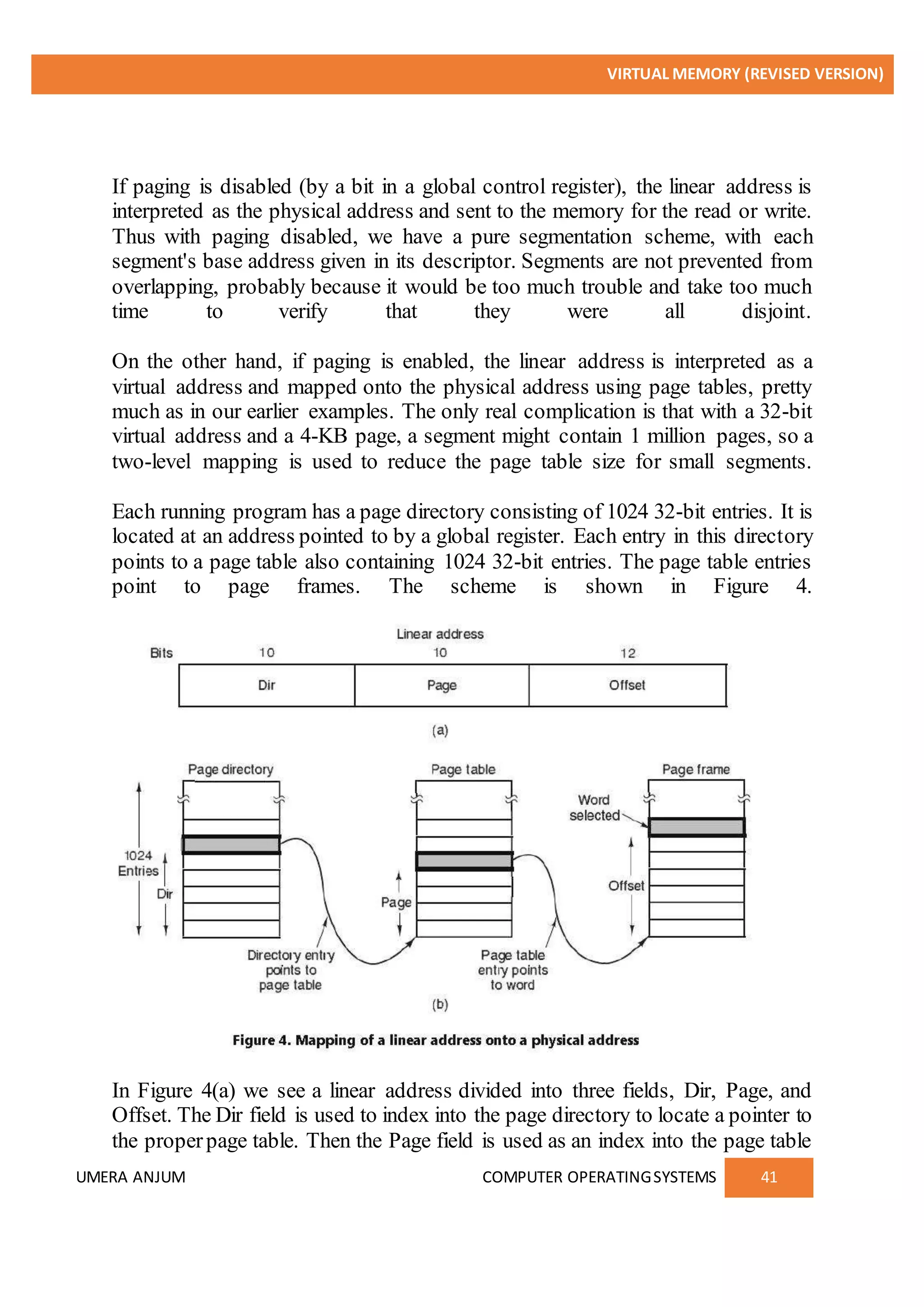 VIRTUAL MEMORY (REVISED VERSION)
UMERA ANJUM COMPUTER OPERATINGSYSTEMS 41
If paging is disabled (by a bit in a global control register), the linear address is
interpreted as the physical address and sent to the memory for the read or write.
Thus with paging disabled, we have a pure segmentation scheme, with each
segment's base address given in its descriptor. Segments are not prevented from
overlapping, probably because it would be too much trouble and take too much
time to verify that they were all disjoint.
On the other hand, if paging is enabled, the linear address is interpreted as a
virtual address and mapped onto the physical address using page tables, pretty
much as in our earlier examples. The only real complication is that with a 32-bit
virtual address and a 4-KB page, a segment might contain 1 million pages, so a
two-level mapping is used to reduce the page table size for small segments.
Each running program has a page directory consisting of 1024 32-bit entries. It is
located at an address pointed to by a global register. Each entry in this directory
points to a page table also containing 1024 32-bit entries. The page table entries
point to page frames. The scheme is shown in Figure 4.
In Figure 4(a) we see a linear address divided into three fields, Dir, Page, and
Offset. The Dir field is used to index into the page directory to locate a pointer to
the properpage table. Then the Page field is used as an index into the page table
 