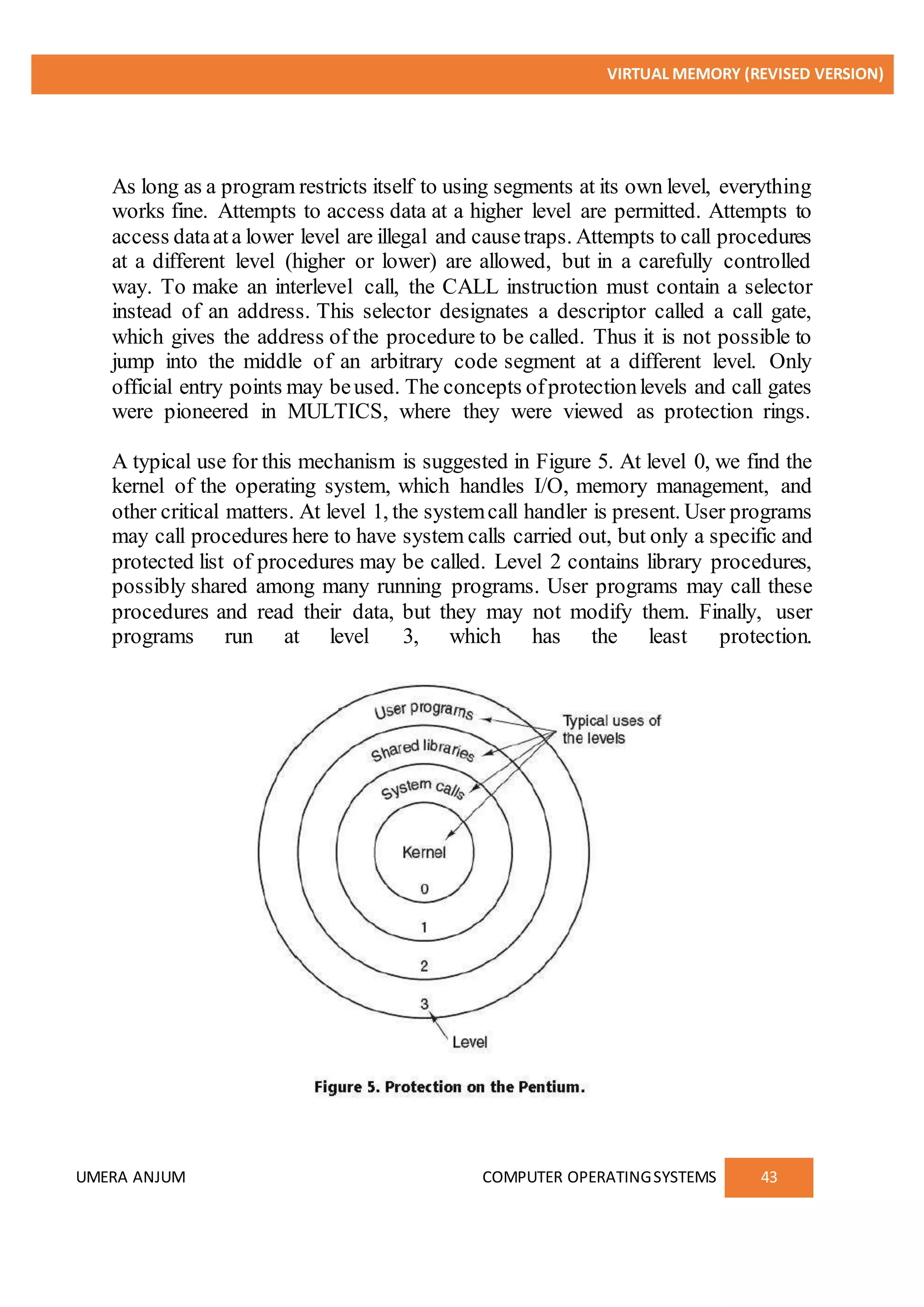 VIRTUAL MEMORY (REVISED VERSION)
UMERA ANJUM COMPUTER OPERATINGSYSTEMS 43
As long as a program restricts itself to using segments at its own level, everything
works fine. Attempts to access data at a higher level are permitted. Attempts to
access dataata lower level are illegal and causetraps. Attempts to call procedures
at a different level (higher or lower) are allowed, but in a carefully controlled
way. To make an interlevel call, the CALL instruction must contain a selector
instead of an address. This selector designates a descriptor called a call gate,
which gives the address of the procedure to be called. Thus it is not possible to
jump into the middle of an arbitrary code segment at a different level. Only
official entry points may beused. The concepts ofprotectionlevels and call gates
were pioneered in MULTICS, where they were viewed as protection rings.
A typical use for this mechanism is suggested in Figure 5. At level 0, we find the
kernel of the operating system, which handles I/O, memory management, and
other critical matters. At level 1, the systemcall handler is present. User programs
may call procedures here to have system calls carried out, but only a specific and
protected list of procedures may be called. Level 2 contains library procedures,
possibly shared among many running programs. User programs may call these
procedures and read their data, but they may not modify them. Finally, user
programs run at level 3, which has the least protection.
 