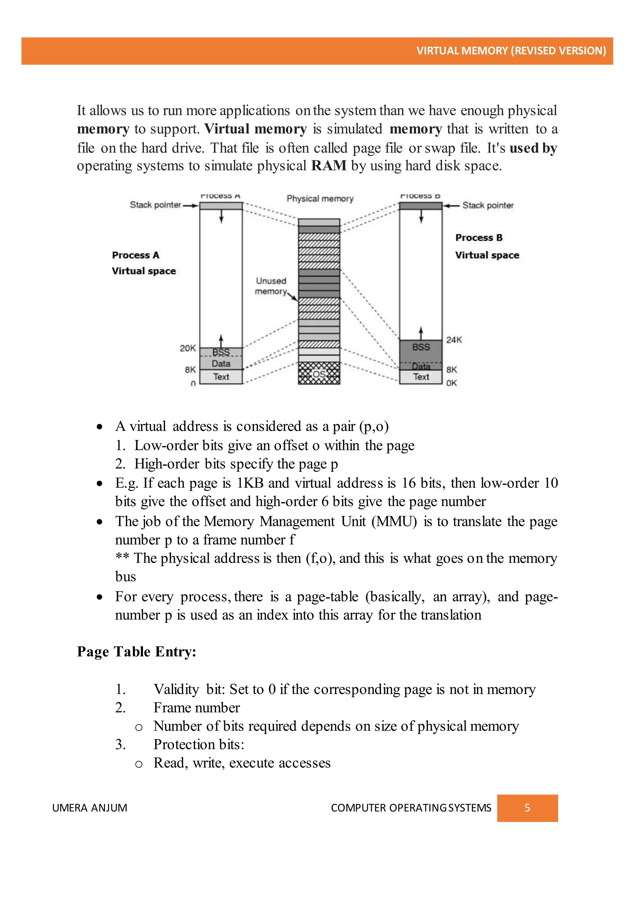 VIRTUAL MEMORY (REVISED VERSION)
UMERA ANJUM COMPUTER OPERATINGSYSTEMS 5
It allows us to run more applications onthe system than we have enough physical
memory to support. Virtual memory is simulated memory that is written to a
file on the hard drive. That file is often called page file or swap file. It's used by
operating systems to simulate physical RAM by using hard disk space.
 A virtual address is considered as a pair (p,o)
1. Low-order bits give an offset o within the page
2. High-order bits specify the page p
 E.g. If each page is 1KB and virtual address is 16 bits, then low-order 10
bits give the offset and high-order 6 bits give the page number
 The job of the Memory Management Unit (MMU) is to translate the page
number p to a frame number f
** The physical address is then (f,o), and this is what goes on the memory
bus
 For every process, there is a page-table (basically, an array), and page-
number p is used as an index into this array for the translation
Page Table Entry:
1. Validity bit: Set to 0 if the corresponding page is not in memory
2. Frame number
o Number of bits required depends on size of physical memory
3. Protection bits:
o Read, write, execute accesses
 
