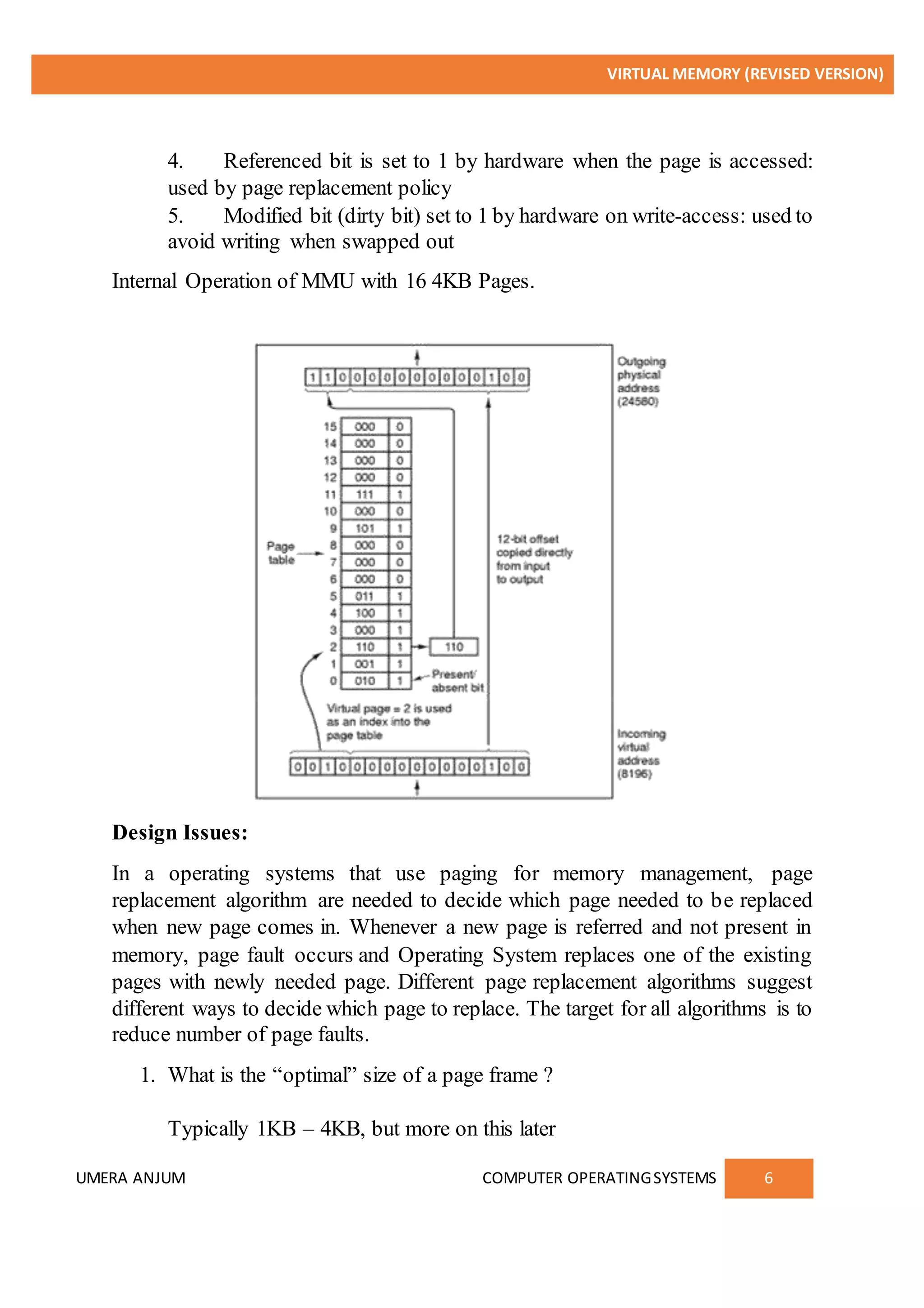 VIRTUAL MEMORY (REVISED VERSION)
UMERA ANJUM COMPUTER OPERATINGSYSTEMS 6
4. Referenced bit is set to 1 by hardware when the page is accessed:
used by page replacement policy
5. Modified bit (dirty bit) set to 1 by hardware on write-access: used to
avoid writing when swapped out
Internal Operation of MMU with 16 4KB Pages.
Design Issues:
In a operating systems that use paging for memory management, page
replacement algorithm are needed to decide which page needed to be replaced
when new page comes in. Whenever a new page is referred and not present in
memory, page fault occurs and Operating System replaces one of the existing
pages with newly needed page. Different page replacement algorithms suggest
different ways to decide which page to replace. The target for all algorithms is to
reduce number of page faults.
1. What is the “optimal” size of a page frame ?
Typically 1KB – 4KB, but more on this later
 