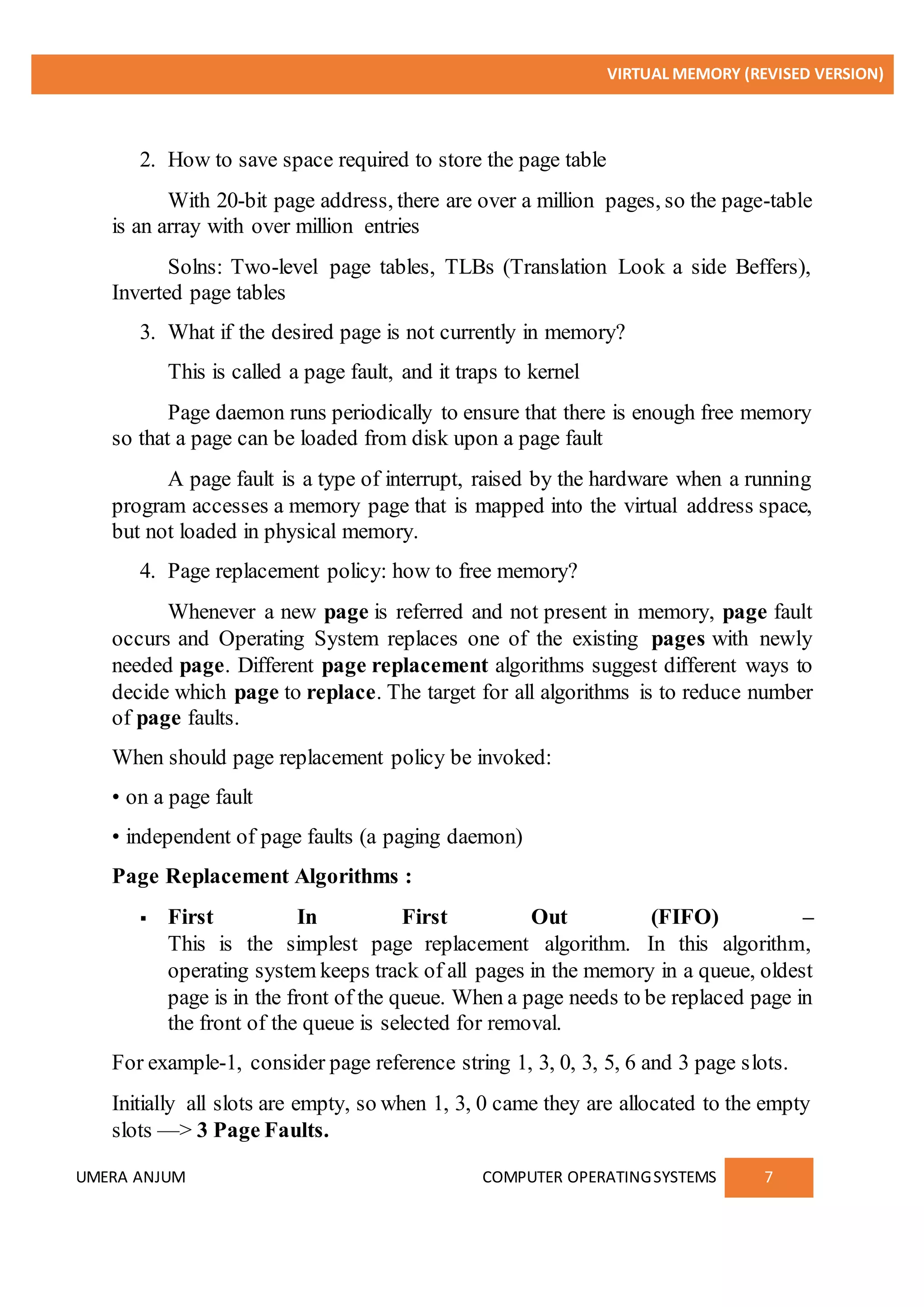 VIRTUAL MEMORY (REVISED VERSION)
UMERA ANJUM COMPUTER OPERATINGSYSTEMS 7
2. How to save space required to store the page table
With 20-bit page address, there are over a million pages, so the page-table
is an array with over million entries
Solns: Two-level page tables, TLBs (Translation Look a side Beffers),
Inverted page tables
3. What if the desired page is not currently in memory?
This is called a page fault, and it traps to kernel
Page daemon runs periodically to ensure that there is enough free memory
so that a page can be loaded from disk upon a page fault
A page fault is a type of interrupt, raised by the hardware when a running
program accesses a memory page that is mapped into the virtual address space,
but not loaded in physical memory.
4. Page replacement policy: how to free memory?
Whenever a new page is referred and not present in memory, page fault
occurs and Operating System replaces one of the existing pages with newly
needed page. Different page replacement algorithms suggest different ways to
decide which page to replace. The target for all algorithms is to reduce number
of page faults.
When should page replacement policy be invoked:
• on a page fault
• independent of page faults (a paging daemon)
Page Replacement Algorithms :
 First In First Out (FIFO) –
This is the simplest page replacement algorithm. In this algorithm,
operating system keeps track of all pages in the memory in a queue, oldest
page is in the front of the queue. When a page needs to be replaced page in
the front of the queue is selected for removal.
For example-1, consider page reference string 1, 3, 0, 3, 5, 6 and 3 page slots.
Initially all slots are empty, so when 1, 3, 0 came they are allocated to the empty
slots —> 3 Page Faults.
 