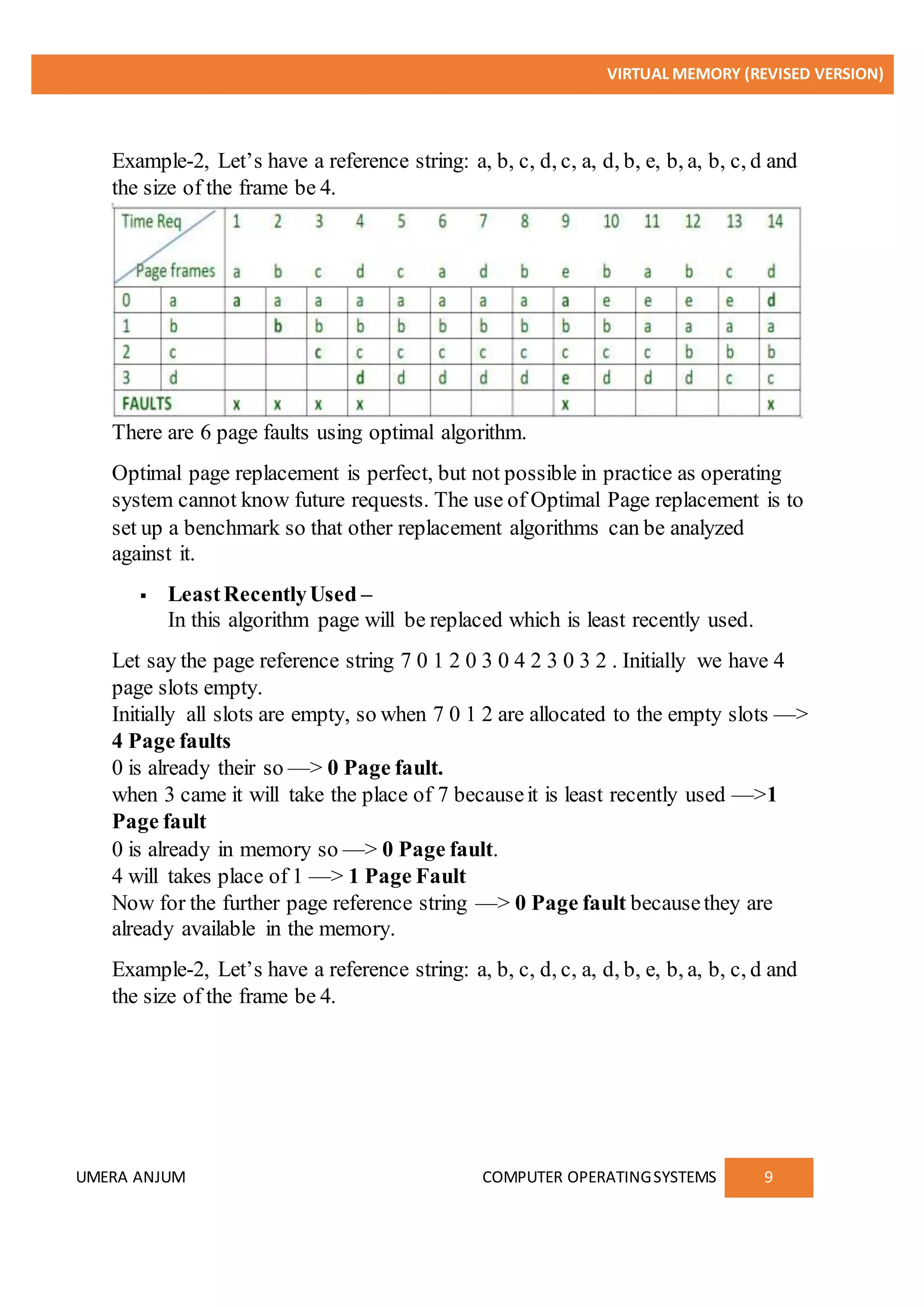 VIRTUAL MEMORY (REVISED VERSION)
UMERA ANJUM COMPUTER OPERATINGSYSTEMS 9
Example-2, Let’s have a reference string: a, b, c, d, c, a, d, b, e, b, a, b, c, d and
the size of the frame be 4.
There are 6 page faults using optimal algorithm.
Optimal page replacement is perfect, but not possible in practice as operating
system cannot know future requests. The use of Optimal Page replacement is to
set up a benchmark so that other replacement algorithms can be analyzed
against it.
 LeastRecentlyUsed –
In this algorithm page will be replaced which is least recently used.
Let say the page reference string 7 0 1 2 0 3 0 4 2 3 0 3 2 . Initially we have 4
page slots empty.
Initially all slots are empty, so when 7 0 1 2 are allocated to the empty slots —>
4 Page faults
0 is already their so —> 0 Page fault.
when 3 came it will take the place of 7 becauseit is least recently used —>1
Page fault
0 is already in memory so —> 0 Page fault.
4 will takes place of 1 —> 1 Page Fault
Now for the further page reference string —> 0 Page fault becausethey are
already available in the memory.
Example-2, Let’s have a reference string: a, b, c, d, c, a, d, b, e, b, a, b, c, d and
the size of the frame be 4.
 
