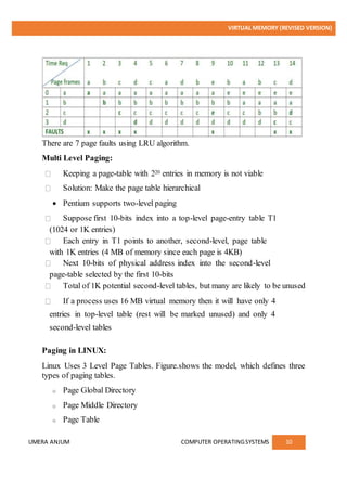 VIRTUAL MEMORY (REVISED VERSION)
UMERA ANJUM COMPUTER OPERATINGSYSTEMS 10
There are 7 page faults using LRU algorithm.
Multi Level Paging:
Keeping a page-table with 220 entries in memory is not viable
Solution: Make the page table hierarchical
 Pentium supports two-level paging
Suppose first 10-bits index into a top-level page-entry table T1
(1024 or 1K entries)
Each entry in T1 points to another, second-level, page table
with 1K entries (4 MB of memory since each page is 4KB)
Next 10-bits of physical address index into the second-level
page-table selected by the first 10-bits
Total of 1K potential second-level tables, but many are likely to be unused
If a process uses 16 MB virtual memory then it will have only 4
entries in top-level table (rest will be marked unused) and only 4
second-level tables
Paging in LINUX:
Linux Uses 3 Level Page Tables. Figure.shows the model, which defines three
types of paging tables.
o Page Global Directory
o Page Middle Directory
o Page Table
 