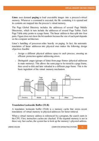 VIRTUAL MEMORY (REVISED VERSION)
UMERA ANJUM COMPUTER OPERATINGSYSTEMS 11
Linux uses demand paging to load executable images into a process's virtual
memory. Whenever a command is executed, the file containing it is opened and
its contents are mapped into the process's virtual memory.
The Page Global Directory includes the addresses of several Page Middle
Directories, which in turn include the addresses of several Page Tables. Each
Page Table entry points to a page frame. The linear address is thus split into four
parts. Figure.does not show the bit numbers becausethe size of each part depends
on the computer architecture.
Linux’s handling of processes relies heavily on paging. In fact, the automatic
translation of linear addresses into physical ones makes the following design
objectives feasible:
o Assign a different physical address space to each process, ensuring an
efficient protection against addressing errors.
o Distinguish pages (groups of data) from page frames (physical addresses
in main memory). This allows the same page to be stored in a page frame,
then saved to disk and later reloaded in a different page frame. This is the
basic ingredient of the virtual memory mechanism
Translation Lookaside Buffer (TLB)
A translation lookaside buffer (TLB) is a memory cache that stores recent
translations of virtual memory to physical addresses for faster retrieval.
When a virtual memory address is referenced by a program, the search starts in
the CPU. First, instruction caches are checked. If the required memory is not in
these very fast caches, the system has to look up the memory’s physical address.
 